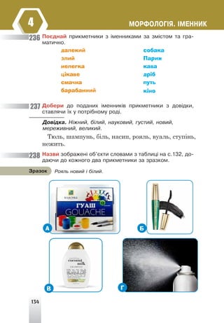 134
ÌÎÐÔÎËÎÃ²ß. ²ÌÅÍÍÈÊ
4
Ïîºäíàé ïðèêìåòíèêè ç ³ìåííèêàìè çà çì³ñòîì òà ãðà-
ìàòè÷íî.
далекий
злий
нелегка
цікаве
смачна
барабанний
собака
Париж
кава
дріб
путь
кіно
236
237
238
Äîáåðè äî ïîäàíèõ ³ìåííèê³â ïðèêìåòíèêè ç äîâ³äêè,
ñòàâëÿ÷è ¿õ ó ïîòð³áíîìó ðîä³.
Äîâ³äêà. Í³æíèé, á³ëèé, íàóêîâèé, ãóñòèé, íîâèé,
ìåðåæèâíèé, âåëèêèé.
Тюль, шампунь, біль, насип, рояль, вуаль, ступінь,
нежить.
Íàçâè çîáðàæåí³ îá'ºêòè ñëîâàìè ç òàáëèö³ íà ñ.132, äî-
äàþ÷è äî êîæíîãî äâà ïðèêìåòíèêè çà çðàçêîì.
Ðîÿëü íîâèé ³ á³ëèé.
Çðàçîê
А Б
Г
В
 