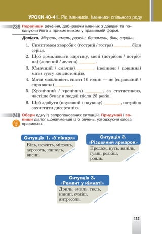 135
Ïåðåïèøè ðå÷åííÿ, äîáèðàþ÷è ³ìåííèê ç äîâ³äêè òà ïî-
ºäíóþ÷è éîãî ç ïðèêìåòíèêîì ó ïðàâèëüí³é ôîðì³.
Äîâ³äêà. Ì³ãðåíü, åìàëü, ðîçê³ø, áåøàìåëü, á³ëü, ñòóï³íü.
1. Симптомом хвороби є (гострий / гостра) біля
серця.
2. Щоб домалювати картину, мені (потрібен / потріб-
на) (зелений / зелена) .
3. (Смачний / смачна) (повинен / повинна)
мати густу консистенцію.
4. Мати можливість спати 10 годин — це (справжній /
справжня) .
5. (Хронічний / хронічна) , за статистикою,
частіше буває в людей після 25 років.
6. Щоб здобути (науковий / наукову) , потрібно
захистити дисертацію.
Îáåðè îäíó ³ç çàïðîïîíîâàíèõ ñèòóàö³é. Ïðèäóìàé ³ çà-
ïèøè ä³àëîã ùîíàéìåíøå ³ç 6 ðå÷åíü, óçãîäæóþ÷è ñëîâà
ïðàâèëüíî.
239
240
Біль, нежить, мігрень,
аерозоль, кашель,
висип.
Продаж, путь, ваніль,
гуаш, розкіш,
рояль.
Дриль, емаль, тюль,
накип, суміш,
антресоль.
Ситуація 1. «У лікаря» Ситуація 2.
«Різдвяний ярмарок»
Ситуація 3.
«Ремонт у кімнаті»
ÓÐÎÊÈ 40-41. Ð³ä ³ìåííèê³â. ²ìåííèêè ñï³ëüíîãî ðîäó
 