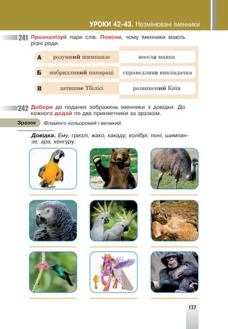 137
Ïðîàíàë³çóé ïàðè ñë³â. Ïîÿñíè, ÷îìó ³ìåííèêè ìàþòü
ð³çí³ ðîäè.
розумний шимпанзе весела мавпа
набридливий папараці справедлива викладачка
затишне Тбілісі розвинений Київ
А
Б
В
Äîáåðè äî ïîäàíèõ çîáðàæåíü ³ìåííèêè ç äîâ³äêè. Äî
êîæíîãî äîäàé ïî äâà ïðèêìåòíèêè çà çðàçêîì.
241
242
Ôëàì³íãî êîëüîðîâèé ³ âåëèêèé.
Çðàçîê
Äîâ³äêà. Åìó, ãðèçë³, æàêî, êàêàäó, êîë³áð³, ïîí³, øèìïàí-
çå, àðà, êåíãóðó.
ÓÐÎÊÈ 42-43. Íåçì³íþâàí³ ³ìåííèêè
 