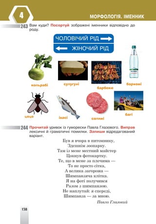 138
ÌÎÐÔÎËÎÃ²ß. ²ÌÅÍÍÈÊ
4
Âàì êóäè? Ïîñîðòóé çîáðàæåí³ ³ìåííèêè â³äïîâ³äíî äî
ðîäó.
×ÎËÎÂ²×ÈÉ Ð²Ä
Æ²ÍÎ×ÈÉ Ð²Ä
кольрабі сулугуні боржомі
салямі
барбекю
багі
івасі
цеце
Ïðî÷èòàé óðèâîê ³ç ãóìîðåñêè Ïàâëà Ãëàçîâîãî. Âèïðàâ
ëåêñè÷í³ é ãðàìàòè÷í³ ïîìèëêè. Çàïèøè â³äðåäàãîâàíèé
âàð³àíò.
Був я вчора в питомнику,
Здєшнім зоопарку.
Там із мене мєстний майстер
Цокнув фотокартку.
Те, що в мене за плечима —
То не просто сітка,
А велика загорожа —
Шимпанзяча клітка.
Я на фоті получився
Разом з шимпанзою.
Не наплутай: я спереді,
Шимпанза — за мною.
Павло Глазовий
243
244
 