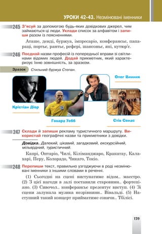 139
Ç’ÿñóé çà äîïîìîãîþ áóäü-ÿêèõ äîâ³äêîâèõ äæåðåë, ÷èì
çàéìàþòüñÿ ö³ ëþäè. Óêëàäè ñïèñîê çà àëôàâ³òîì ³ çàïè-
øè ðàçîì ³ç ïîÿñíåííÿìè.
Аташе, денді, буржуа, імпресаріо, конферансьє, папа-
раці, портьє, рантьє, рефері, шансоньє, япі, кутюр’є.
Ïîºäíàé íàçâè ïðîôåñ³é ³ç ïîïåðåäíüî¿ âïðàâè ç³ ñâ³òëè-
íàìè â³äîìèõ ëþäåé. Äîäàé ïðèêìåòíèê, ÿêèé õàðàêòå-
ðèçóº ¿õíþ çîâí³øí³ñòü, çà çðàçêîì.
Ñêëàäè é çàïèøè ðåêëàìó òóðèñòè÷íîãî ìàðøðóòó. Âè-
êîðèñòàé ãåîãðàô³÷í³ íàçâè òà ïðèêìåòíèêè ç äîâ³äêè.
Äîâ³äêà. Äàëåêèé, ö³êàâèé, çàãàäêîâèé, åêñêóðñ³éíèé,
ì³ëüÿðäíèé, òóðèñòè÷íèé.
Капрі, Онтаріо, Чилі, Кіліманджаро, Кракатау, Кала-
харі, Перу, Колорадо, Чикаго, Токіо.
Ïåðåïèøè òåêñò, ïðàâèëüíî óçãîäæóþ÷è â ðîä³ íåçì³íþ-
âàí³ ³ìåííèêè ç ³íøèìè ñëîâàìè â ðå÷åíí³.
(1) Сьогодні на сцені виступатиме відом.. маестро.
(2) З цієї нагоди в залі поставили старовинн.. фортепі-
ано. (3) Сивочол.. конферансьє презентує виступ. (4) Зі
сцени залунала музика незрівнянн.. Вівальді. (5) На-
ступний такий концерт прийматиме сонячн.. Тбілісі.
Крістіан Діор
Говард Уебб Стів Сендс
Олег Винник
Ñòèëüíèé áóðæóà Ñòåïàí.
Çðàçîê
245
246
247
248
ÓÐÎÊÈ 42-43. Íåçì³íþâàí³ ³ìåííèêè
 