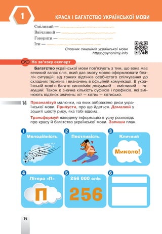 14
ÊÐÀÑÀ ² ÁÀÃÀÒÑÒÂÎ ÓÊÐÀ¯ÍÑÜÊÎ¯ ÌÎÂÈ
1
Сміливий —
Ввічливий —
Говорити —
Іти —
Ñëîâíèê ñèíîí³ì³â óêðà¿íñüêî¿ ìîâè
https://synonimy.info
Ïðîàíàë³çóé ìàëþíêè, íà ÿêèõ çîáðàæåíî ðèñè óêðà-
¿íñüêî¿ ìîâè. Ïðèïóñòè, ïðî ùî éäåòüñÿ. Äîìàëþé ó
çîøèò³ øîñòó ðèñó, ÿêà òîá³ â³äîìà.
Òðàíñôîðìóé íàâåäåíó ³íôîðìàö³þ â óñíó ðîçïîâ³äü
ïðî êðàñó é áàãàòñòâî óêðà¿íñüêî¿ ìîâè. Çàïèøè ïëàí.
14
Íà çâ’ÿçêó åêñïåðò
Áàãàòñòâî óêðà¿íñüêî¿ ìîâè ïîâ’ÿçóþòü ç òèì, ùî âîíà ìàº
âåëèêèé çàïàñ ñë³â, ÿêèé äàº çìîãó ìîâíî îôîðìëþâàòè áåç-
ë³÷ ñèòóàö³é: â³ä òîíêèõ â³äò³íê³â îñîáèñòîãî ñï³ëêóâàííÿ äî
ñêëàäíèõ òåðì³í³â ³ âèçíà÷åíü â îô³ö³éí³é êîìóí³êàö³¿. Â óêðà-
¿íñüê³é ìîâ³ º áàãàòî ñèíîí³ì³â: ðîçóìíèé — êì³òëèâèé — òÿ-
ìóùèé. Òàêîæ º çíà÷íà ê³ëüê³ñòü ñóô³êñ³â ³ ïðåô³êñ³â, ÿê³ çì³-
íþþòü â³äò³íîê çíà÷åíü: ê³ò — êîòèê — êîòèñüêî.
Мелодійність
Літера «П»
Пестливість
256 000 слів
Кличний
Мелодійність
Мелодійність
П 256
Миколо!
1
4
2
5
3
6
 