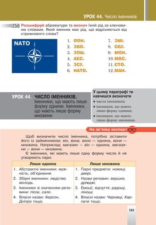 141
Ðîçøèôðóé àáðåâ³àòóðè òà âèçíà÷ ¿õí³é ð³ä çà êëþ÷îâè-
ìè ñëîâàìè. ßêèé ³ìåííèê ìàº ð³ä, ùî â³äð³çíÿºòüñÿ â³ä
ñòðèæíåâîãî ñëîâà?
1. ООН.
2. ЗВО.
3. ЗОШ.
4. АЕС.
5. ЗСУ.
6. НАТО.
7. ЗМІ.
8. СБУ.
9. МОН.
10.МВС.
11.СТО.
12.МАН.
250
Ó öüîìó ïàðàãðàô³ òè
íàâ÷èøñÿ âèçíà÷àòè
● число іменників;
● іменники, що мають
лише форму однини;
● іменники, що мають
лише форму множини.
ÓÐÎÊ 44. ×ÈÑËÎ ²ÌÅÍÍÈÊ²Â.
²ìåííèêè, ùî ìàþòü ëèøå
ôîðìó îäíèíè. ²ìåííèêè,
ùî ìàþòü ëèøå ôîðìó
ìíîæèíè
Íà çâ’ÿçêó åêñïåðò
Ùîá âèçíà÷èòè ÷èñëî ³ìåííèêà, ïîòð³áíî ç³ñòàâèòè
éîãî ³ç çàéìåííèêîì: â³í, âîíà, âîíî — îäíèíà, âîíè —
ìíîæèíà. Íàïðèêëàä: ìàãàçèí — â³í — îäíèíà, ìàãàçè-
íè — âîíè — ìíîæèíà.
ª ³ìåííèêè, ÿê³ ìàþòü ëèøå îäíó ôîðìó ÷èñëà é íå
óòâîðþþòü ïàðè:
Ëèøå îäíèíà Ëèøå ìíîæèíà
1. Àáñòðàêòí³ ³ìåííèêè: ìóæ-
í³ñòü, îá’ºäíàííÿ.
2. Çá³ðí³ ³ìåííèêè: ëþäñòâî,
ìîëîäü.
3. ²ìåííèêè ç³ çíà÷åííÿì ðå÷î-
âèíè: ï³ñîê, ñàëî.
4. Âëàñí³ íàçâè: Õåðñîí,
Äí³ïðî òîùî.
1. Ïàðí³ ïðåäìåòè: íîæèö³,
äâåð³.
2. Íàçâè ðå÷îâèí: âåðøêè,
äð³æäæ³.
3. Åìîö³¿, â³ä÷óòòÿ: ðàäîù³,
ë³íîù³.
4. Âëàñí³ íàçâè: ×åðí³âö³, Êàð-
ïàòè òîùî.
141
ÓÐÎÊ 44. ×èñëî ³ìåííèê³â
NATO
 