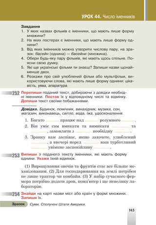 143
Çàâäàííÿ
1. Ó ÿêèõ íàçâàõ ô³ëüì³â º ³ìåííèêè, ùî ìàþòü ëèøå ôîðìó
ìíîæèíè?
2. Íà ÿêèõ ïîñòåðàõ º ³ìåííèêè, ùî ìàþòü ëèøå ôîðìó îä-
íèíè?
3. Â³ä ÿêèõ ³ìåííèê³â ìîæíà óòâîðèòè ÷èñëîâó ïàðó, íà çðà-
çîê: áàñåéí (îäíèíà) — áàñåéíè (ìíîæèíà).
4. Îáåðè áóäü-ÿêó ïàðó ô³ëüì³â, ÿê³ ìàþòü ùîñü ñï³ëüíå. Ïî-
ÿñíè ñâîþ äóìêó.
5. ßê³ ùå óêðà¿íñüê³ ô³ëüìè òè çíàºø? Çàïèøè íàçâè ùîíàé-
ìåíøå äâîõ.
6. Ðîçêàæè ïðî ñâ³é óëþáëåíèé ô³ëüì àáî ìóëüòô³ëüì, âè-
êîðèñòîâóþ÷è ñëîâà, ÿê³ ìàþòü ëèøå ôîðìó îäíèíè: ö³êà-
â³ñòü, óÿâà, àïàðàòóðà.
Ïåðåïèøè ïîäàíèé òåêñò, äîáèðàþ÷è ç äîâ³äêè íåîáõ³ä-
í³ ³ìåííèêè. Ïîñòàâ ¿õ ó â³äïîâ³äíîìó ÷èñë³ òà â³äì³íêó.
Äîïèøè òåêñò ñâî¿ìè ïîáàæàííÿìè.
Äîâ³äêà. Áóäèíîê, ïîì³÷íèê, âèíàõ³äíèê, ìóçèêà, ñîí,
ìàãàçèí, âèêîíàâåöü, ñâ³òëî, âîäà, ¿æà, óäîñêîíàëåííÿ.
1. Багато працює над розумного .
2. Він уміє сам вмикати та вимикати та
, замовляти з необхідну .
3. Зранку вам заспіває, якщо захочете, улюблений
, а ввечері перед ваш турботливий
увімкне заспокійливу .
Âèïèøè ç ïîäàíîãî òåêñòó ³ìåííèêè, ÿê³ ìàþòü ôîðìó
îäíèíè. Óêàæè ¿õí³é â³äì³íîê.
(1) Вирощування овочів та фруктів стає все більше ме-
ханізованим. (2) Для господарювання на землі потрібен
не лише трактор чи комбайн. (3) У набір сучасного фер-
мера потрібно додати дрон, комп’ютер і ще невелику ла-
бораторію.
Çíàéäè íà êàðò³ íàçâè ì³ñò àáî êðà¿í ó ôîðì³ ìíîæèíè.
Çàïèøè ¿õ.
252
253
254
Ñóìè, Ñïîëó÷åí³ Øòàòè Àìåðèêè.
Çðàçîê
ÓÐÎÊ 44. ×èñëî ³ìåííèê³â
 