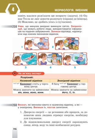 146
ÌÎÐÔÎËÎÃ²ß. ²ÌÅÍÍÈÊ
4
навіть вдалося розв’язати цю непросту (задача). (4) Од-
нак Тесла не зміг довести розпочату (справа) до (кінець).
(5) Можливо, це зробить хтось із (сучасник).
Óÿâè, ùî ìèíóëèõ âèõ³äíèõ âèìêíóëè ñâ³òëî. Çàïðîïî-
íóé, ùî ìîæóòü ðîáèòè ëþäè, âèêîðèñòîâóþ÷è ³íôîðìà-
ö³þ íà ïîäàíèõ çîáðàæåííÿõ. Çàïèøè â³äïîâ³ä³, íàäïèñó-
þ÷è íàä êîæíèì ³ìåííèêîì â³äì³íîê.
259
260
Íà çâ’ÿçêó åêñïåðò
Ðîçð³çíÿé:
Íàçèâíèé â³äì³íîê Çíàõ³äíèé â³äì³íîê
õòî? ùî?
Áàíêîìàò ñòî¿òü ó òîðãî-
âîìó öåíòð³.
ß áà÷ó êîãî? ùî?
áàíêîìàò ó òîð-
ãîâîìó öåíòð³.
Ìîæíà çàì³íèòè íà çàéìåííèêè
â³í, âîíà, âîíî, âîíè.
Ìîæíà çàì³íèòè íà çàéìåííèêè
éîãî, ¿¿, ¿õ.
Âèçíà÷, ÿê³ ³ìåííèêè âæèòî â íàçèâíîìó â³äì³íêó, à ÿê³ —
ó çíàõ³äíîìó. Âèïèøè ¿õ, ïîñòàâ çàïèòàííÿ.
1. Джерела енергії — це речовини або процеси, за до-
помогою яких людина отримує енергію, необхідну
для існування.
2. До відновлювальних джерел енергії зараховують
сонце, вітер, воду та інші необмежені ресурси.
1 2
3 4 5
 