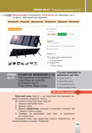 149
Ïðîàíàë³çóé îãîëîøåííÿ. Ðîçñîðòóé óñ³ ³ìåííèêè, ÿê³ º
íà ôîòî, â³äïîâ³äíî äî â³äì³íê³â.
Íàçèâíèé Ðîäîâèé Äàâàëüíèé Çíàõ³äíèé Îðóäíèé Ì³ñöåâèé
263
Ó öüîìó ïàðàãðàô³ òè
ä³çíàºøñÿ, ùî òàêå
● план тексту;
● простий план;
● складний план;
● питальний план.
ÓÐÎÊÈ ÐÎÇÂÈÒÎÊ ÌÎÂËÅÍÍß 9-10.
Óçàãàëüíåííÿ òà âèëó÷åííÿ
ïîäðîáèöü ÿê ñïîñîáè
ñòèñíåííÿ òåêñòó.
Ïëàí òåêñòó. Âèäè ïëàíó
46-47.
Íà çâ’ÿçêó åêñïåðò
Ïðîñòèé ïëàí òåêñòó — öå êîðîòêèé ïîñë³äîâíèé ïå-
ðåë³ê îñíîâíèõ ì³êðîòåì òåêñòó.
ßê ñêëàñòè ïðîñòèé ïëàí òåêñòó?
1. Óâàæíî ïðî÷èòàé òåêñò.
2. Âèçíà÷ òåìó.
3. Âèä³ëè ì³êðîòåìè, çàïèøè ¿õ ê³ëüêîìà ñëîâàìè. Öå
³ áóäóòü ïóíêòè ïëàíó.
4. Ïåðåâ³ð, ÷è â³äïîâ³äàº ïëàí òåì³, ÷è çàçíà÷åíî
âñ³ ì³êðîòåìè.
Ñêëàäíèé ïëàí ìàº äîäàòêîâ³ ïóíêòè (ï³äïóíêòè), ÿê³
êîíêðåòèçóþòü îñíîâí³. Ïîð³âíÿé:
149
ÓÐÎÊÈ 46-47. Ðîçâèòîê ìîâëåííÿ 9-10
 