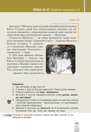 153
Текст Б
Далекого 1900 року один відомий австрійський бізнесмен
Еміль Єллінек, який був співвласником компанії, що ви-
пускала автомобілі, запропонував назвати нову партію ав-
тівок ім’ям його дев’ятирічної доньки — Мерседес.
Узагалі-то Мерседес — це лише прізвисько, яким нази-
вали дівчинку вдома. Справжнє її ім’я — Адріана Мануела
Рамона Єллінек. У перекла-
ді з іспанської Мерседес озна-
чає «милосердя, благодать», з
латинської — «дар».
У 1901 році вийшов автомо-
біль Mercedes — модель, яку
Еміль Єллінек презентував на
виставці в Парижі поряд із ве-
личезним портретом доньки.
Так почалася «ера мерседеса».
Äæåðåëî: https://pustunchik.ua
Çàâäàííÿ
1. Ùî îá’ºäíóº ö³ äâà òåêñòè?
2. Ó ÿêîìó ç òåêñò³â á³ëüøå ì³êðîòåì? Ñâîþ äóìêó äîâåäè.
3. Ïîÿñíè ïðàâîïèñ ñë³â ï³öà, ïð³çâèñüêî.
4. Äî ÿêîãî ç òåêñò³â ï³äõîäÿòü êëþ÷îâ³ ñëîâà äî÷êà, ìàøè-
íà, âèñòàâêà?
5. Ñôîðìóëþé 3 õèáí³ òà 2 ïðàâäèâ³ äóìêè çà çì³ñòîì òåêñò³â
³ çàïèòàé îäíîêëàñíèêà / îäíîêëàñíèöþ, ÷è â³äïîâ³äàþòü
âîíè ïîäàí³é ³íôîðìàö³¿.
6. Çàïèøè 5 çàïèòàíü äî òåêñòó À, ÿê³ á ïî÷èíàëèñÿ ç ð³çíèõ
ïèòàëüíèõ ñë³â: ùî, êîëè, äå, íàâ³ùî, ÿê òîùî.
Ñêëàäè é çàïèøè ïèòàëüí³ ïëàíè äî îáîõ òåêñò³â ³ç ïî-
ïåðåäíüî¿ âïðàâè.
268
ÓÐÎÊÈ 46-47. Ðîçâèòîê ìîâëåííÿ 9-10
 