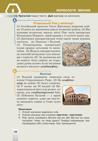 158
ÌÎÐÔÎËÎÃ²ß. ²ÌÅÍÍÈÊ
4
4
Ïðî÷èòàé ïîäàí³ òåêñòè. Äàé â³äïîâ³ä³ íà çàïèòàííÿ.
Стародавній Рим у мініатюрі
(1) Італійський археолог Італо Джісмонді витратив май-
же 35 років на виконання доволі незвичної роботи. (2) Він
відновив величезну модель міста Рим часів імператора
Костянтина Першого, який правив у 4 столітті нашої ери.
(3) Джісмонді використовував точні карти таких відомих
пам’яток, як Пантеон і Колізей.
(4) Реконструкція центральної
площі вражає деталями та масш-
табом. (5) Модель використовують
як освітній інструмент для школя-
рів і туристів. (6) За допомогою неї
ви можете чітко уявити, як старо-
давні руїни колись були частиною
великого міського ландшафту.
А
Колізей
(1) Колізей називають символом сили та
влади Стародавнього Риму. (2) Це амфіте-
атр на майже 50 тисяч глядачів.
(3) У ньому аж 80 входів! (4) Ви-
користовували його для розваг, зо-
крема для гладіаторських боїв.
(5) Побачити Колізей — у мріях
кожного туриста, адже цю пам’ят-
ку вважають одним із Семи чудес
світу.
Б
Çàïèòàííÿ
1. Ç’ÿñóé çíà÷åííÿ âèä³ëåíèõ ñë³â.
2. Ïîÿñíè ð³çíèöþ ì³æ ñëîâàìè ïàì’ÿòêà ³ ïàì’ÿòíèê.
3. Ðèì òàêîæ íàçèâàþòü Â³÷íèì ì³ñòîì àáî Ì³ñòîì íà ñåìè
ïàãîðáàõ. ×îìó, íà òâîþ äóìêó? Çíàéäè ³íôîðìàö³þ, ÿêà
ï³äòâåðäæóº àáî ñïðîñòîâóº òâîº ïðèïóùåííÿ.
276
158
 