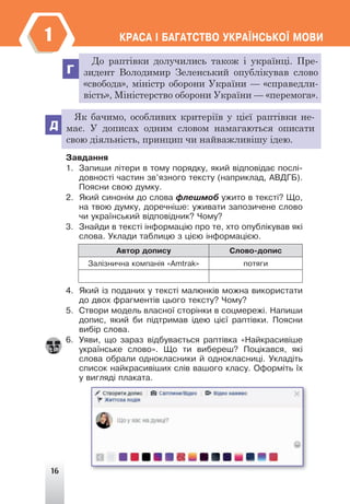 16
ÊÐÀÑÀ ² ÁÀÃÀÒÑÒÂÎ ÓÊÐÀ¯ÍÑÜÊÎ¯ ÌÎÂÈ
1
Г
Д
До раптівки долучились також і українці. Пре-
зидент Володимир Зеленський опублікував слово
«свобода», міністр оборони України — «справедли-
вість», Міністерство оборони України — «перемога».
Як бачимо, особливих критеріїв у цієї раптівки не-
має. У дописах одним словом намагаються описати
свою діяльність, принцип чи найважливішу ідею.
Çàâäàííÿ
1. Çàïèøè ë³òåðè â òîìó ïîðÿäêó, ÿêèé â³äïîâ³äàº ïîñë³-
äîâíîñò³ ÷àñòèí çâ’ÿçíîãî òåêñòó (íàïðèêëàä, ÀÂÄÃÁ).
Ïîÿñíè ñâîþ äóìêó.
2. ßêèé ñèíîí³ì äî ñëîâà ôëåøìîá óæèòî â òåêñò³? Ùî,
íà òâîþ äóìêó, äîðå÷í³øå: óæèâàòè çàïîçè÷åíå ñëîâî
÷è óêðà¿íñüêèé â³äïîâ³äíèê? ×îìó?
3. Çíàéäè â òåêñò³ ³íôîðìàö³þ ïðî òå, õòî îïóáë³êóâàâ ÿê³
ñëîâà. Óêëàäè òàáëèöþ ç ö³ºþ ³íôîðìàö³ºþ.
Àâòîð äîïèñó Ñëîâî-äîïèñ
Çàë³çíè÷íà êîìïàí³ÿ «Amtrak» ïîòÿãè
4. ßêèé ³ç ïîäàíèõ ó òåêñò³ ìàëþíê³â ìîæíà âèêîðèñòàòè
äî äâîõ ôðàãìåíò³â öüîãî òåêñòó? ×îìó?
5. Ñòâîðè ìîäåëü âëàñíî¿ ñòîð³íêè â ñîöìåðåæ³. Íàïèøè
äîïèñ, ÿêèé áè ï³äòðèìàâ ³äåþ ö³º¿ ðàïò³âêè. Ïîÿñíè
âèá³ð ñëîâà.
6. Óÿâè, ùî çàðàç â³äáóâàºòüñÿ ðàïò³âêà «Íàéêðàñèâ³øå
óêðà¿íñüêå ñëîâî». Ùî òè âèáåðåø? Ïîö³êàâñÿ, ÿê³
ñëîâà îáðàëè îäíîêëàñíèêè é îäíîêëàñíèö³. Óêëàä³òü
ñïèñîê íàéêðàñèâ³øèõ ñë³â âàøîãî êëàñó. Îôîðì³òü ¿õ
ó âèãëÿä³ ïëàêàòà.
 