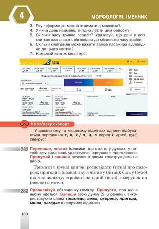 160
ÌÎÐÔÎËÎÃ²ß. ²ÌÅÍÍÈÊ
4
3. ßêó ³íôîðìàö³þ ìîæíà îòðèìàòè ç ìàëþíêà?
4. Ó ÿêèé äåíü íàéìåíø âèã³äíî ëåò³òè öèì ðåéñîì?
5. Ñê³ëüêè ÷àñó òðèâàº ïåðåë³ò? Óðàõîâóé, ùî äàí³ ó âñ³õ
êâèòêàõ çàçíà÷àþòü â³äïîâ³äíî äî ì³ñöåâîãî ÷àñó êðà¿íè.
6. Ñê³ëüêè ê³ëîãðàì³â ìîæå âàæèòè âàë³çà ïàñàæèðà â³äïîâ³ä-
íî äî öüîãî êâèòêà?
7. Íàìàëþé êâèòîê ñâîº¿ ìð³¿.
Ïåðåïèøè, ïîñòàâ ³ìåííèêè, ùî ñòîÿòü ó äóæêàõ, ó ïî-
òð³áíîìó â³äì³íêîâ³, óðàõîâóþ÷è ÷åðãóâàííÿ ïðèãîëîñíèõ.
Ïðèäóìàé ³ çàïèøè ðå÷åííÿ ç äâîìà êîíñòðóêö³ÿìè íà
âèá³ð.
Тримати в (рука) квиток; розповідати (тітка) про подо-
рож; пригоди в (казка), яку я читав у (літак); біль у (вухо)
під час польоту; стрибати на одній (нога); візерунок на
(ложка) в готелі.
Ïðîàíàë³çóé îáêëàäèíêó êîì³êñó. Ïðèïóñòè, ïðî ùî â
íüîìó éäåòüñÿ. Çàïèøè ñâîþ äóìêó (5–6 ðå÷åíü), âèêî-
ðèñòîâóþ÷è ñëîâà òàºìíèöÿ, âåæà, îõîðîíà, ïðèãîäà,
ìèøà, çàãàäêà â íåïðÿìèõ â³äì³íêàõ.
Íà çâ’ÿçêó åêñïåðò
Ó äàâàëüíîìó òà ì³ñöåâîìó â³äì³íêàõ îäíèíè â³äáóâà-
ºòüñÿ ÷åðãóâàííÿ ã, ê, õ / ç, ö, ñ ïåðåä ³: êðèç³, ðóö³,
ñâåêðóñ³.
282
283
 