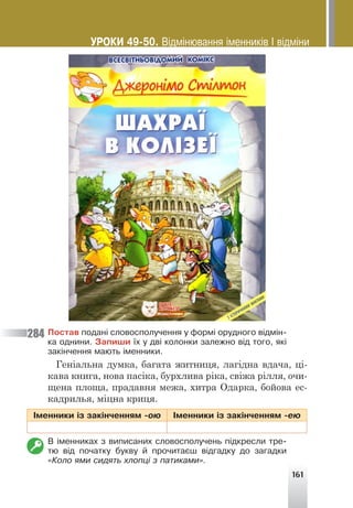 161
Ïîñòàâ ïîäàí³ ñëîâîñïîëó÷åííÿ ó ôîðì³ îðóäíîãî â³äì³í-
êà îäíèíè. Çàïèøè ¿õ ó äâ³ êîëîíêè çàëåæíî â³ä òîãî, ÿê³
çàê³í÷åííÿ ìàþòü ³ìåííèêè.
Геніальна думка, багата житниця, лагідна вдача, ці-
кава книга, нова пасіка, бурхлива ріка, свіжа рілля, очи-
щена площа, прадавня межа, хитра Одарка, бойова ес-
кадрилья, міцна криця.
²ìåííèêè ³ç çàê³í÷åííÿì -îþ ²ìåííèêè ³ç çàê³í÷åííÿì -åþ
Â ³ìåííèêàõ ç âèïèñàíèõ ñëîâîñïîëó÷åíü ï³äêðåñëè òðå-
òþ â³ä ïî÷àòêó áóêâó é ïðî÷èòàºø â³äãàäêó äî çàãàäêè
«Êîëî ÿìè ñèäÿòü õëîïö³ ç ïàòèêàìè».
284
ÓÐÎÊÈ 49-50. Â³äì³íþâàííÿ ³ìåííèê³â ² â³äì³íè
 
