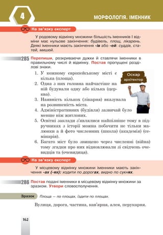 162
ÌÎÐÔÎËÎÃ²ß. ²ÌÅÍÍÈÊ
4
Ïåðåïèøè, ðîçêðèâàþ÷è äóæêè é ñòàâëÿ÷è ³ìåííèêè â
ïðàâèëüíîìó ÷èñë³ é â³äì³íêó. Ïîñòàâ ïðîïóùåí³ ðîçä³-
ëîâ³ çíàêè.
1. У кожному європейському місті є
кілька (площа).
2. Одна з них головна найчастіше на
ній будували одну або кілька (цер-
ква).
3. Наявність кількох (лікарня) вказувала
на розвиненість міста.
4. Адміністративних (будівля) зазвичай було
менше ніж житлових.
5. Освітні заклади з’являлися найпізніше тому в під-
ручниках з історії можна побачити не тільки ма-
люнки а й фото численних (школа) (академія) (се-
мінарія).
6. Багато міст було знищено через численні (війна)
тому згадки про них відновлювали зі свідчень оче-
видців та (очевидиця).
Ïîñòàâ ïîäàí³ ³ìåííèêè â ì³ñöåâîìó â³äì³íêó ìíîæèíè çà
çðàçêîì. Óòâîðè ñëîâîñïîëó÷åííÿ.
Вулиця, дорога, частина, кав’ярня, алея, перукарня.
Íà çâ’ÿçêó åêñïåðò
Ó ðîäîâîìó â³äì³íêó ìíîæèíè á³ëüø³ñòü ³ìåííèê³â ² â³ä-
ì³íè ìàº íóëüîâå çàê³í÷åííÿ: áóä³âåëü, ïëîù, ë³êàðåíü.
Äåÿê³ ³ìåííèêè ìàþòü çàê³í÷åííÿ -³â àáî -åé: ñóää³â, ñòà-
òåé, ìèøåé.
Íà çâ’ÿçêó åêñïåðò
Ó ì³ñöåâîìó â³äì³íêó ìíîæèíè ³ìåííèêè ìàþòü çàê³í-
÷åííÿ -àõ (-ÿõ): õîäèòè ïî äîðîãàõ, âèäíî ïî ñóêíÿõ.
285
286
Ïëîùà — ïî ïëîùàõ, ¿çäèòè ïî ïëîùàõ.
Çðàçîê
 