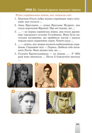 165
П’ять українських жінок, які змінили світ
1. Княгиня Ольга добре відома українцям через ситу-
ацію, яка сталася …
2. Анна Ярославна — дочка Ярослава Мудрого, яка
стала королевою Франції. Про неї відомо, що …
3. … — це перша українська жінка, яка стала дружи-
ною турецького султана Сулеймана. Вона була на-
стільки впливовою, що приймала послів і давала
поради щодо державних справ. Одного разу …
4. … — жінка, яку можна назвати найвідомішою укра-
їнкою. Справжнє ім’я — Лариса. Любила себе нази-
вати Лесею. Вона відома тим, що …
5. Соломія Крушельницька — це відома … . У 1904
році вона виконала … Після її блискучого виступу
…
1 2
4 5
3
ÓÐÎÊ 51. Êëè÷íèé â³äì³íîê ³ìåííèê³â ² â³äì³íè
 