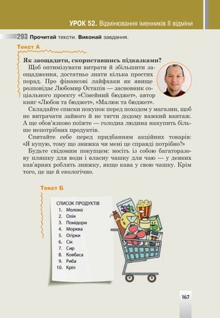 167
Ïðî÷èòàé òåêñòè. Âèêîíàé çàâäàííÿ.
Текст А
Як заощадити, скориставшись підказками?
Щоб оптимізувати витрати й збільшити за-
ощадження, достатньо знати кілька простих
порад. Про фінансові лайфхаки як явище
розповідає Любомир Остапів — засновник со-
ціального проєкту «Сімейний бюджет», автор
книг «Любов та бюджет», «Малюк та бюджет».
Складайте списки покупок перед походом у магазин, щоб
не витрачати зайвого й не тягти додому важкий вантаж.
А ще обов’язково поїжте — голодна людина накупить біль-
ше непотрібних продуктів.
Спитайте себе перед придбанням акційних товарів:
«Я купую, тому що знижка чи мені це справді потрібно?»
Будьте свідомим покупцем: носіть із собою багаторазо-
ву пляшку для води і власну чашку для чаю — у деяких
кав’ярнях роблять знижку, якщо кава у свою чашку. Крім
того, це ще й екологічно.
293
167
Текст Б
ÓÐÎÊ 52. Â³äì³íþâàííÿ ³ìåííèê³â ²² â³äì³íè
 