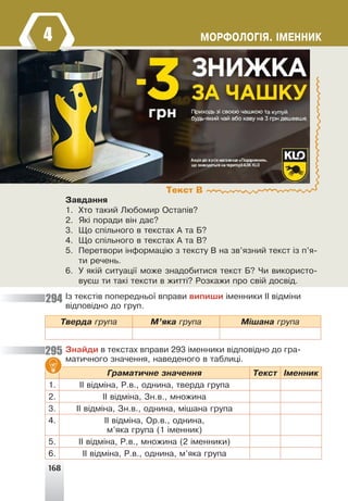 168
ÌÎÐÔÎËÎÃ²ß. ²ÌÅÍÍÈÊ
Çàâäàííÿ
1. Õòî òàêèé Ëþáîìèð Îñòàï³â?
2. ßê³ ïîðàäè â³í äàº?
3. Ùî ñï³ëüíîãî â òåêñòàõ À òà Á?
4. Ùî ñï³ëüíîãî â òåêñòàõ À òà Â?
5. Ïåðåòâîðè ³íôîðìàö³þ ç òåêñòó Â íà çâ’ÿçíèé òåêñò ³ç ï’ÿ-
òè ðå÷åíü.
6. Ó ÿê³é ñèòóàö³¿ ìîæå çíàäîáèòèñÿ òåêñò Á? ×è âèêîðèñòî-
âóºø òè òàê³ òåêñòè â æèòò³? Ðîçêàæè ïðî ñâ³é äîñâ³ä.
²ç òåêñò³â ïîïåðåäíüî¿ âïðàâè âèïèøè ³ìåííèêè ²² â³äì³íè
â³äïîâ³äíî äî ãðóï.
Òâåðäà ãðóïà Ì’ÿêà ãðóïà Ì³øàíà ãðóïà
Çíàéäè â òåêñòàõ âïðàâè 293 ³ìåííèêè â³äïîâ³äíî äî ãðà-
ìàòè÷íîãî çíà÷åííÿ, íàâåäåíîãî â òàáëèö³.
Ãðàìàòè÷íå çíà÷åííÿ Òåêñò ²ìåííèê
1. ²² â³äì³íà, Ð.â., îäíèíà, òâåðäà ãðóïà
2. ²² â³äì³íà, Çí.â., ìíîæèíà
3. ²² â³äì³íà, Çí.â., îäíèíà, ì³øàíà ãðóïà
4. ²² â³äì³íà, Îð.â., îäíèíà,
ì’ÿêà ãðóïà (1 ³ìåííèê)
5. ²² â³äì³íà, Ð.â., ìíîæèíà (2 ³ìåííèêè)
6. ²² â³äì³íà, Ð.â., îäíèíà, ì’ÿêà ãðóïà
Текст В
294
295
4
 
