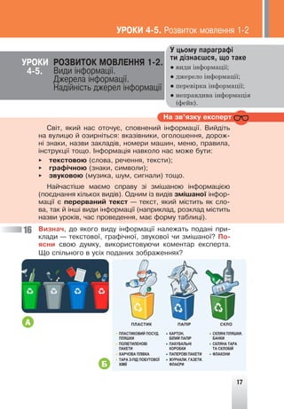 17
Ó öüîìó ïàðàãðàô³
òè ä³çíàºøñÿ, ùî òàêå
● види інформації;
● джерело інформації;
● перевірка інформації;
● неправдива інформація
(фейк).
ÓÐÎÊÈ ÐÎÇÂÈÒÎÊ ÌÎÂËÅÍÍß 1-2.
Âèäè ³íôîðìàö³¿.
Äæåðåëà ³íôîðìàö³¿.
Íàä³éí³ñòü äæåðåë ³íôîðìàö³¿
Íà çâ’ÿçêó åêñïåðò
Ñâ³ò, ÿêèé íàñ îòî÷óº, ñïîâíåíèé ³íôîðìàö³¿. Âèéä³òü
íà âóëèöþ é îçèðí³òüñÿ: âêàç³âíèêè, îãîëîøåííÿ, äîðîæ-
í³ çíàêè, íàçâè çàêëàä³â, íîìåðè ìàøèí, ìåíþ, ïðàâèëà,
³íñòðóêö³¿ òîùî. ²íôîðìàö³ÿ íàâêîëî íàñ ìîæå áóòè:
► òåêñòîâîþ (ñëîâà, ðå÷åííÿ, òåêñòè);
► ãðàô³÷íîþ (çíàêè, ñèìâîëè);
► çâóêîâîþ (ìóçèêà, øóì, ñèãíàëè) òîùî.
Íàé÷àñò³øå ìàºìî ñïðàâó ç³ çì³øàíîþ ³íôîðìàö³ºþ
(ïîºäíàííÿ ê³ëüêîõ âèä³â). Îäíèì ³ç âèä³â çì³øàíî¿ ³íôîð-
ìàö³¿ º ïåðåðâàíèé òåêñò — òåêñò, ÿêèé ì³ñòèòü ÿê ñëî-
âà, òàê é ³íø³ âèäè ³íôîðìàö³¿ (íàïðèêëàä, ðîçêëàä ì³ñòèòü
íàçâè óðîê³â, ÷àñ ïðîâåäåííÿ, ìàº ôîðìó òàáëèö³).
Âèçíà÷, äî ÿêîãî âèäó ³íôîðìàö³¿ íàëåæàòü ïîäàí³ ïðè-
êëàäè — òåêñòîâî¿, ãðàô³÷íî¿, çâóêîâî¿ ÷è çì³øàíî¿? Ïî-
ÿñíè ñâîþ äóìêó, âèêîðèñòîâóþ÷è êîìåíòàð åêñïåðòà.
Ùî ñï³ëüíîãî â óñ³õ ïîäàíèõ çîáðàæåííÿõ?
16
ÓÐÎÊÈ 4-5. Ðîçâèòîê ìîâëåííÿ 1-2
4-5.
А
Б
• ПЛАСТИКОВИЙ ПОСУД.
ПЛЯШКИ
• ПОЛІЕТИЛЕНОВІ
ПАКЕТИ
• ХАРЧОВА ПЛІВКА
• ТАРА З-ПІД ПОБУТОВОЇ
ХІМІЇ
ПЛАСТИК ПАПІР СКЛО
• КАРТОН,
БІЛИЙ ПАПІР
• ПАКУВАЛЬНІ
КОРОБКИ
• ПАПЕРОВІ ПАКЕТИ
• ЖУРНАЛИ. ГАЗЕТИ.
ФЛАЄРИ
• СКЛЯНІ ПЛЯШКИ.
БАНКИ
• СКЛЯНА ТАРА
ТА СКЛОБІЙ
• ФЛАКОНИ
 