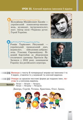 177
Володимир Михайлович Івасюк —
український композитор-викона-
вець, музикант, інструменталіст,
поет. Автор пісні «Червона рута».
Герой України.
Б
Роман Тарасович Ратушний —
український громадський діяч,
журналіст, військовик-доброво-
лець. Учасник Євромайдану. Ві-
домий боротьбою за збереження
столичного урочища Протасів Яр.
Загинув у 2022 році, захищаючи
Україну від російського агресора.
В
Âèïèøè ç òåêñòó Â ïîïåðåäíüî¿ âïðàâè âñ³ ³ìåííèêè ² òà
²² â³äì³í, ñòàâëÿ÷è ¿õ ó íàçèâíèé òà êëè÷íèé â³äì³íêè.
Óòâîðè çà çðàçêîì ïåñòëèâ³ ôîðìè äî ïîäàíèõ ³ìåí, ïî-
ñòàâ ¿õ ó êëè÷íîìó â³äì³íêó.
Дмитро, Сергій, Тетяна, Христина, Олег, Ірина.
Ïåòðî — Ïåòðèê — Ïåòðóñü.
Ïåòðå — Ïåòðèêó — Ïåòðóñþ.
Çðàçîê
316
317
ÓÐÎÊ 55. Êëè÷íèé â³äì³íîê ³ìåííèê³â ²² â³äì³íè
 