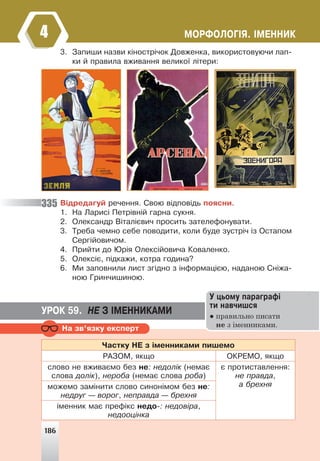 186
ÌÎÐÔÎËÎÃ²ß. ²ÌÅÍÍÈÊ
4
3. Çàïèøè íàçâè ê³íîñòð³÷îê Äîâæåíêà, âèêîðèñòîâóþ÷è ëàï-
êè é ïðàâèëà âæèâàííÿ âåëèêî¿ ë³òåðè:
Â³äðåäàãóé ðå÷åííÿ. Ñâîþ â³äïîâ³äü ïîÿñíè.
1. Íà Ëàðèñ³ Ïåòð³âí³é ãàðíà ñóêíÿ.
2. Îëåêñàíäð Â³òàë³ºâè÷ ïðîñèòü çàòåëåôîíóâàòè.
3. Òðåáà ÷åìíî ñåáå ïîâîäèòè, êîëè áóäå çóñòð³÷ ³ç Îñòàïîì
Ñåðã³éîâè÷îì.
4. Ïðèéòè äî Þð³ÿ Îëåêñ³éîâè÷à Êîâàëåíêî.
5. Îëåêñ³º, ï³äêàæè, êîòðà ãîäèíà?
6. Ìè çàïîâíèëè ëèñò çã³äíî ç ³íôîðìàö³ºþ, íàäàíîþ Ñí³æà-
íîþ Ãðèí÷èøèíîþ.
335
Íà çâ’ÿçêó åêñïåðò
×àñòêó ÍÅ ç ³ìåííèêàìè ïèøåìî
ÐÀÇÎÌ, ÿêùî ÎÊÐÅÌÎ, ÿêùî
ñëîâî íå âæèâàºìî áåç íå: íåäîë³ê (íåìàº
ñëîâà äîë³ê), íåðîáà (íåìàº ñëîâà ðîáà)
º ïðîòèñòàâëåííÿ:
íå ïðàâäà,
à áðåõíÿ
ìîæåìî çàì³íèòè ñëîâî ñèíîí³ìîì áåç íå:
íåäðóã — âîðîã, íåïðàâäà — áðåõíÿ
³ìåííèê ìàº ïðåô³êñ íåäî-: íåäîâ³ðà,
íåäîîö³íêà
ÓÐÎÊ 59. ÍÅ Ç ²ÌÅÍÍÈÊÀÌÈ
Ó öüîìó ïàðàãðàô³
òè íàâ÷èøñÿ
● правильно писати
не з іменниками.
186
 