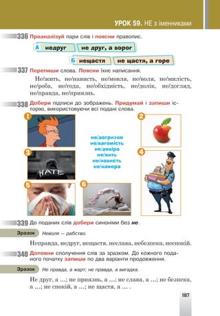 187
Ïðîàíàë³çóé ïàðè ñë³â ³ ïîÿñíè ïðàâîïèñ.
недруг не друг, а ворог
А
нещастя не щастя, а горе
Б
Ïåðåïèøè ñëîâà. Ïîÿñíè ¿õíº íàïèñàííÿ.
Не/жить, не/нависть, не/мовля, не/воля, не/милість,
не/роба, не/года, не/обхідність, не/долік, не/догляд,
не/правда, не/приязнь.
Äîáåðè ï³äïèñè äî çîáðàæåíü. Ïðèäóìàé ³ çàïèøè ³ñ-
òîð³þ, âèêîðèñòîâóþ÷è âñ³ ïîäàí³ ñëîâà.
не/догризок
не/вагомість
не/довіра
не/жить
не/нависть
не/нажера
Äî ïîäàíèõ ñë³â äîáåðè ñèíîí³ìè áåç íå.
Неправда, недруг, нещастя, неслава, небезпека, неспокій.
Äîïîâíè ñïîëó÷åííÿ ñë³â çà çðàçêîì. Äî êîæíîãî ïîäà-
íîãî ïî÷àòêó çàïèøè ïî äâà âàð³àíòè ïðîäîâæåííÿ.
Не друг, а …; не приязнь, а …; не слава, а …; не безпека,
а …; не спокій, а …; не щастя, а … .
336
337
338
339
340
Íåâîëÿ — ðàáñòâî.
Çðàçîê
Íå ïðàâäà, à æàðò; íå ïðàâäà, à âèãàäêà.
Çðàçîê
ÓÐÎÊ 59. ÍÅ ç ³ìåííèêàìè
1 2
4
6
3
5
 