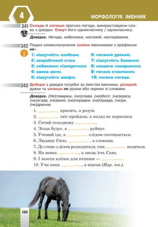 ÌÎÐÔÎËÎÃ²ß. ²ÌÅÍÍÈÊ
4
Ñêëàäè é çàïèøè ïðîãíîç ïîãîäè, âèêîðèñòîâóþ÷è ñëî-
âà ç äîâ³äêè. Îçâó÷ éîãî îäíîêëàñíèêó / îäíîêëàñíèö³.
Äîâ³äêà. Íåãîäà, íåáåçïåêà, íåñïîê³é, íåñïîä³âàíêà.
Ïîäàí³ ñëîâîñïîëó÷åííÿ çàì³íè ³ìåííèêàìè ç ïðåô³êñîì
íå-.
1) відсутність свободи;
2) хворобливий стан;
3) небажання підкорятися;
4) важка доля;
5) відсутність довіри;
6) поганий урожай;
7) відсутність бажання;
8) невдале завершення;
9) погане ставлення;
10) погана погода.
Äîáåðè ç äîâ³äêè ïîòð³áí³ çà çì³ñòîì ³ìåííèêè, ðîçêðèé
äóæêè òà çàïèøè íå ðàçîì àáî îêðåìî ç³ ñëîâàìè.
Äîâ³äêà. (Íå)òîâàðèø, (íå)ñëàâà, (íå)áàò³ã, (íå)êðàñà,
(íå)çãîäà, (íå)âîëÿ, (íå)ïîðÿäêè, (íå)ïðàâäà, (íå)óê,
(íå)äðþ÷îê.
1. красить, а розум.
2. світ пройдеш, а назад не вернешся.
3. Ситий голодному .
4. Згода будує, а руйнує.
5. Учений іде, а слідом спотикається.
6. Людину б’ють , а словами.
7. Де слово з ділом розходиться, там водяться.
8. На вовка , а овець їсть Сава.
9. І золота клітка для пташки — .
10. Учи коня , а вівсом (Нар. тв.).
341
342
343
188
 