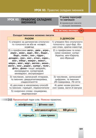 189
ÓÐÎÊ 60. ÏÐÀÂÎÏÈÑ ÑÊËÀÄÍÈÕ
²ÌÅÍÍÈÊ²Â
Ó öüîìó ïàðàãðàô³
òè íàâ÷èøñÿ
● правильно писати
складні іменники.
Íà çâ’ÿçêó åêñïåðò
Ñêëàäí³ ³ìåííèêè ìîæåìî ïèñàòè
ÐÀÇÎÌ Ç ÄÅÔ²ÑÎÌ
1) óòâîðåí³ çà äîïîìîãîþ ñïîëó÷íî-
ãî ãîëîñíîãî î àáî å: íîñîð³ã,
çîðåïàä
1) óòâîðåí³ áåç ñïîëó÷íîãî
ãîëîñíîãî: ñóø³-áàð, á³ç-
íåñ-ïëàí, êðà¿íà-³íâåñòîð
2) ç ïðåô³êñàìè àâòî-, àâ³à-, àãðî-,
àåðî-, àêâà-, àóä³-, á³î-, áîäè-,
áîä³-, ãåë³î-, ãåî-, ã³äðî-,
äåíäðî-, åêî-, åêñ-, åòíî-, ºâðî-,
çîî-, ê³áåð-, ìàêðî-, ìàêñ³-,
ì³êðî-, ì³í³-, ì³ä³-, ìåòåî-, ìîíî-,
ìîòî-, íåî-, ðàä³î-, ñóïåð-, òåëå-,
ô³òî-, ôîíî- òîùî: àâ³àðåéñ,
åêîïðîäóêòè, ñóïåðãåðîé,
ì³í³ìàðêåò, åêñïðåçèäåíò
2) ç ïðåô³êñàìè òà âëàñ-
íèìè íàçâàìè: ñóïåð-
Óêðà¿íà, ì³í³-ªâðîïà,
åêî-Ôðàíö³ÿ
3) ÷èñë³âíèê, çàïèñàíèé ë³òåðàìè,
òà ³ìåííèê: äâàäöÿòèïîâåðõ³âêà,
ñ³ìäåñÿòèë³òòÿ
3) ÷èñë³âíèê, çàïèñàíèé
öèôðàìè, òà ³ìåííèê:
20-ïîâåðõ³âêà, 70-ë³òòÿ
4) ä³ºñëîâî â íàêàçîâîìó ñïîñîá³
òà ³ìåííèê: ãîðèöâ³ò, ïåðåêîòèïîëå
4) äåÿê³ íàçâè ðîñëèí:
ñîí-òðàâà, ìàòè-é-ìà÷óõà
5) ñêîðî÷åí³ ñëîâà: ñîöìåðåæà,
ìåäïåðñîíàë
Ïðîàíàë³çóé ïàðè ñë³â. Ïîÿñíè ïðàâîïèñ.
мініфітнес фітнес-зал
горицвіт сон-трава
шістдесятиріччя 60-річчя
А
В
Б
344
ÓÐÎÊ 60. Ïðàâîïèñ ñêëàäíèõ ³ìåííèê³â
 