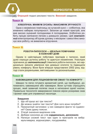 190
ÌÎÐÔÎËÎÃ²ß. ²ÌÅÍÍÈÊ
4
Îïðàöþé ïîäàí³ ðåêëàìí³ òåêñòè. Âèêîíàé çàâäàííÿ.
ХЛІБОПІЧКА: МІНІМУМ ЗУСИЛЬ І МАКСИМУМ ЗРУЧНОСТІ!
Одна з незамінних помічниць на сучасній кухні — хлібопічка, яка
впевнено набирає популярності. Загалом це новий пристрій, але
вже високо оцінений господинями й господарями. Хлібопічка ро-
бить процес випікання легким у домашніх умовах. Цей компакт-
ний електроприлад об’єднав духовку з міксером і самостійно вико-
нує всю роботу, не вимагаючи втручання.
Текст А
РОБОТИ-ПИЛОСОСИ — ІДЕАЛЬНІ ПОМІЧНИКИ
В КОЖНОМУ ДОМІ
Одним із найстаріших побутових приладів є пилосос, який
дуже спрощує рутинну роботу та здається незамінним. Унаслідок
прагнення до автоматизації з’явилися роботи-пилососи, які кар-
динально змінили уявлення про домашні клопоти та підвищили
рівень комфорту. Вони були вперше представлені 2002 року, від-
тоді стали розумнішими, кмітливішими та досконалішими.
Текст Б
КАВОМАШИНИ ДЛЯ ПОЦІНОВУВАЧІВ СМАКУ ТА КОМФОРТУ
Швидко та легко готувати ароматний напій, що пробуджує, до-
помагають кавомашини або кавоварки. Вони суттєво спрощують
процес, який зазвичай полягає лише в натисканні однієї кнопки.
Правильна технологія заварювання повною мірою розкриває смак
і аромат кави для справжньої насолоди.
Текст В
Çàâäàííÿ
1. Ùî îá’ºäíóº âñ³ òðè òåêñòè?
2. Äå ìîæíà çíàéòè òàê³ òåêñòè? Äëÿ ÷îãî âîíè ïîòð³áí³?
3. Ïðîàíàë³çóé çàãîëîâêè: ó íèõ íàâåäåíî ôàêòè ÷è ñóäæåí-
íÿ? Ñâîþ äóìêó ïîÿñíè.
4. Ç’ÿñóé çíà÷åííÿ âèä³ëåíèõ ñë³â.
5. Äîáåðè ñèíîí³ìè äî ñë³â êàðäèíàëüíî, äîñêîíàëî.
6. Íàïèøè ñõîæèé òåêñò ïðî îäèí ³ç ïðèñòðî¿â íà âèá³ð:
ìóëüòèâàðêà, âîäîíàãð³âà÷, ïîñóäîìèéêà.
345
 