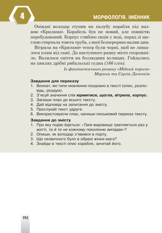 192
ÌÎÐÔÎËÎÃ²ß. ²ÌÅÍÍÈÊ
Опівдні володар ступив на палубу корабля під наз-
вою «Крилама». Корабель був не новий, але повністю
перебудований. Корпус глибоко сидів у воді, поряд зі що-
глою стирчала товста труба, з якої безперервно валив дим.
Вітрила на «Криламі» тепер були чорні, щоб не лиша-
лося плям від сажі. До наступного ранку місто спорожні-
ло. Валялося сміття на безлюдних вулицях. Гойдались
на хвилях дрібні рибальські судна (166 слів).
Із фантастичного роману «Мідний король»
Марини та Сергія Дяченків
Çàâäàííÿ äëÿ ïåðåêàçó
1. Âèçíà÷, ÿê³ òèïè ìîâëåííÿ ïîºäíàíî â òåêñò³ (îïèñ, ðîçïî-
â³äü, ðîçäóì).
2. Ç’ÿñóé çíà÷åííÿ ñë³â þðìèòèñÿ, ùîãëà, â³òðèëà, êîðïóñ.
3. Çàïèøè ïëàí äî âñüîãî òåêñòó.
4. Äàé â³äïîâ³ä³ íà çàïèòàííÿ äî çì³ñòó.
5. Ïðîñëóõàé òåêñò óäðóãå.
6. Âèêîðèñòîâóþ÷è ïëàí, íàïèøè ïèñüìîâèé ïåðåêàç òåêñòó.
Çàâäàííÿ äî çì³ñòó
1. Ïðî ÿêó ïîä³þ éäåòüñÿ: «Òàêå âèäîâèùå òðàïëÿºòüñÿ ðàç ó
æèòò³, òà é òå íå êîæíîìó ïîêîë³ííþ âèïàäàº»?
2. Îïèøè, ÿê âîëîäàð ç’ÿâèâñÿ â ïîðòó.
3. Ùî íåçâè÷íîãî áóëî â îáðàç³ æ³íêè-ìàãà?
4. Çíàéäè â òåêñò³ îïèñ êîðàáëÿ, çà÷èòàé éîãî.
4
 