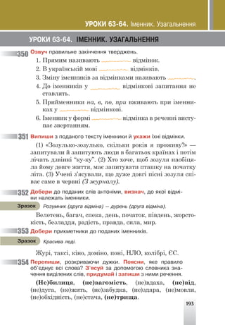193
Âèïèøè ç ïîäàíîãî òåêñòó ³ìåííèêè é óêàæè ¿õí³ â³äì³íêè.
(1) «Зозулько-зозулько, скільки років я проживу?» —
запитували й запитують люди в багатьох країнах і потім
лічать дзвінкі “ку-ку”. (2) Хто хоче, щоб зозуля наобіця-
ла йому довге життя, має запитувати пташку на початку
літа. (3) Учені з’ясували, що дуже довгі пісні зозуля спі-
ває саме в червні (З журналу).
Äîáåðè äî ïîäàíèõ ñë³â àíòîí³ìè, âèçíà÷, äî ÿêî¿ â³äì³-
íè íàëåæàòü ³ìåííèêè.
Велетень, багач, спека, день, початок, південь, жорсто-
кість, безладдя, радість, правда, сила, мир.
Äîáåðè ïðèêìåòíèêè äî ïîäàíèõ ³ìåííèê³â.
Журі, таксі, кіно, доміно, поні, НЛО, колібрі, ЄС.
Ïåðåïèøè, ðîçêðèâàþ÷è äóæêè. Ïîÿñíè, ÿêå ïðàâèëî
îá'ºäíóº âñ³ ñëîâà? Ç'ÿñóé çà äîïîìîãîþ ñëîâíèêà çíà-
÷åííÿ âèä³ëåíèõ ñë³â, ïðèäóìàé ³ çàïèøè ç íèìè ðå÷åííÿ.
(Не)билиця, (не)вагомість, (не)вдаха, (не)від,
(не)дуга, (не)жить, (не)забудка, (не)здара, (не)мовля,
(не)обхідність, (не)стача, (не)трища.
ÓÐÎÊÈ 63-64. ²ÌÅÍÍÈÊ. ÓÇÀÃÀËÜÍÅÍÍß
Îçâó÷ ïðàâèëüíå çàê³í÷åííÿ òâåðäæåíü.
1. Прямим називають відмінок.
2. В українській мові відмінків.
3. Зміну іменників за відмінками називають .
4. До іменників у відмінкові запитання не
ставлять.
5. Прийменники на, в, по, при вживають при іменни-
ках у відмінкові.
6. Іменник у формі відмінка в реченні висту-
пає звертанням.
350
351
352
353
354
Ðîçóìíèê (äðóãà â³äì³íà) — äóðåíü (äðóãà â³äì³íà).
Çðàçîê
Êðàñèâà ëåä³.
Çðàçîê
ÓÐÎÊÈ 63-64. ²ìåííèê. Óçàãàëüíåííÿ
 