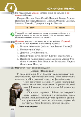 194
ÌÎÐÔÎËÎÃ²ß. ²ÌÅÍÍÈÊ
4
Â³ä ïîäàíèõ ³ìåí óòâîðè ÷îëîâ³÷³ ³ìåíà ïî áàòüêîâ³ é çà-
ïèøè â òàáëèöþ.
Свирид, Богдан, Олег, Сергій, Валерій, Роман, Адріан,
Ярмолай, Терентій, Никанор, Омелян, Олексій, Савелій,
Микита, Леонтій, Григорій, Андрій, Віталій.
íà -îâè÷ íà -éîâè÷
Ó ïåðø³é êîëîíö³ ï³äêðåñëè äðóãó â³ä ïî÷àòêó áóêâó, à â
äðóã³é êîëîíö³ — ïåðøó â³ä ïî÷àòêó é ïðî÷èòàºø ³ìåíà
âåëèêèõ êè¿âñüêèõ êíÿç³â Õ–Õ² ñòîë³òü.
Äîïîâíè óðî÷èñòó ïðîìîâó íà ÷åñòü þâ³ëåþ. Ðîçêðèé
äóæêè ³ ïîñòàâ ³ìåííèêè â ïîòð³áíîìó â³äì³íêó.
1. Вітаємо шановного (ювіляр Ігор Якович Клочко)!
2. Бажаємо (пан Ігор) ...
3. Дякуємо (Ігор Якович) за ...
4. Нехай у нас з (Ігор Якович Клочко) буде багато ...
5. Прийміть також привітання від імені (Любов Сер-
гіївна Федонюк, Інга Василівна Гаврилюк, Лариса
Леонідівна Шевчук).
Ïðî÷èòàé òåêñò. Âèêîíàé çàâäàííÿ.
Скажи: «Паляниця!»
У Києві відкрили 38-му бронзову мініскульптуру про-
єкту «Шукай!», присвячену паляниці. Вона встановлена
недалеко від Контрактової площі, на фасаді готелю.
Через фонетичні особливості слово «паляниця»
важко вимовляти окупантам. У російській мові
звук [ц] завжди твердий, а звуку [и] взагалі не
існує.
«Вирішили серйозно підійти до створення
цього витвору. Радилися з етнографами щодо
форми. Нам допомогли дібрати орнамент рушни-
ка, притаманний саме для Київщини», — розпові-
ла читачам Юлія Бевзенко, авторка проєкту.
355
356
357
194
Пам’ятник паляниці
 