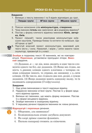 195
Çàâäàííÿ
1. Âèïèøè ç òåêñòó ³ìåííèêè ² òà ²² â³äì³í â³äïîâ³äíî äî ãðóï.
Òâåðäà ãðóïà Ì’ÿêà ãðóïà Ì³øàíà ãðóïà
2. Ïîÿñíè íàïèñàííÿ ñë³â ì³í³ñêóëüïòóðà, ñòâîðåííÿ.
3. ×îìó ³ìåííèê ãîòåëü ìàº çàê³í÷åííÿ -þ â ðîäîâîìó â³äì³íêó?
4. Ïîñòàâ ó ôîðìó êëè÷íîãî â³äì³íêà ³ìåííèêè Þë³ÿ, àâòîð-
êà, Êè¿â.
5. Ïðîºêò «Øóêàé!» òàêîæ ðåàë³çóâàâ ì³í³ñêóëüïòóðè êè¿â-
ñüêèõ êàøòàí³â, Ïðèâèäà Êèºâà òà êîòëåòè ïî-êè¿âñüêè. Ùî
îá’ºäíóº ö³ ³äå¿?
6. Ï³äãîòóé âëàñíèé ïðîºêò ì³í³ñêóëüïòóðè, âàæëèâèé äëÿ
òâîãî ì³ñòà / ñåëà. Íàìàëþé / âèð³æ / çë³ïè ìàêåòè òàêèõ
ñêóëüïòóð, ïðåçåíòóé ¿õ ó êëàñ³.
Çíàéäè â ïîäàíîìó òåêñò³ 10 ³ìåííèê³â, ÿê³ íå ïîâòîðþ-
þòüñÿ. Ïåðåïèøè, óñòàâëÿþ÷è ïðîïóùåí³ ë³òåðè. Âèêî-
íàé çàâäàííÿ.
(1) Додаван..я — це дія, вона зводить в одне число еле-
менти одного чи біл..ше доданків. (2) Якщо ми з’єдна..мо
шість ч..рвоних олівців одного хлопчика з чотирма си-
німи олівцями іншого, то отрима..мо множину з д..сяти
олівців. (3) Це число, яке з’єднало два поп..редні, є сумою
доданків. (4) Якщо доданки мають однакову назву, то їх
називають однорідними (З підручника).
Çàâäàííÿ
1. Íàä óñ³ìà ³ìåííèêàìè â òåêñò³ íàäïèøè â³äì³íó.
2. Ï³äêðåñëè ³ìåííèêè ì’ÿêî¿ ãðóïè. Ïîñòàâ ¿õ ó ôîðì³ îðóä-
íîãî â³äì³íêà îäíèíè.
3. Âèïèøè âñ³ ³ìåííèêè, ùî ìàþòü ôîðìó ìíîæèíè. Ïîñòàâ
¿õ ó ôîðì³ ì³ñöåâîãî â³äì³íêà.
4. Çíàéäè ³ìåííèêè â çíàõ³äíîìó â³äì³íêó.
5. Ó ïåðøîìó ðå÷åíí³ ï³äêðåñëè ³ìåííèêè ÿê ÷ëåíè ðå÷åííÿ.
Â³äðåäàãóé ³ ïåðåïèøè ðå÷åííÿ.
1. Обережно, зла шимпанзе!
2. Безвідповідальна аташе загубила документ.
3. На озері дрімає самотнє фламінго.
4. Пильна папараці стежить за співачкою.
358
359
ÓÐÎÊÈ 63-64. ²ìåííèê. Óçàãàëüíåííÿ
 