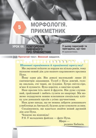 198
ÌÎÐÔÎËÎÃ²ß. ÏÐÈÊÌÅÒÍÈÊ
5
ÓÐÎÊ 66. ÏÎÂÒÎÐÅÍÍß
ÂÈÂ×ÅÍÎÃÎ
ÏÐÎ ÏÐÈÊÌÅÒÍÈÊ
Ó öüîìó ïàðàãðàô³ òè
ïðèãàäàºø, ùî òàêå
● прикметник.
ÌÎÐÔÎËÎÃ²ß.
ÏÐÈÊÌÅÒÍÈÊ
5
Ïðî÷èòàé òåêñò. Âèêîíàé çàâäàííÿ.
Шановні працівники й працівниці притулку!
Ми змушені поїхати за кордон на кілька років, тому
шукаємо новий дім для нашого карликового кролика
Пуха.
Йому один рік. Він доволі маленький: лише 25
сантиметрів завдовжки. Тулуб у Пуха довгий, голо-
ва овальна, очі чорні, як ґудзики. Хутро світло-сіре,
м’яке й пухнасте. Вуха короткі, а хвостик куций.
Наш кролик їсть овочі й фрукти. Він дуже слухня-
ний, грайливий і любить гуляти по квартирі. Ми мо-
жемо подарувати новим власникам спеціальну кліт-
ку для домашніх кролів з усіма зручностями.
Нам дуже шкода, що не можна забрати домашнього
улюбленця до Австралії, будемо дуже сумувати за ним.
Сподіваємося, що вдасться знайти новий дружній
дім для Пуха.
Чекаємо на відповідь!
P.S. У вкладених файлах — фото Пуха.
Щиро —
родина Бабиків.
360
 