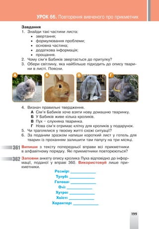 199
Çàâäàííÿ
1. Çíàéäè òàê³ ÷àñòèíè ëèñòà:
• çâåðòàííÿ;
• ôîðìóëþâàííÿ ïðîáëåìè;
• îñíîâíà ÷àñòèíà;
• äîäàòêîâà ³íôîðìàö³ÿ;
• ïðîùàííÿ.
2. ×îìó ñ³ì’ÿ Áàáèê³â çâåðòàºòüñÿ äî ïðèòóëêó?
3. Îáåðè ñâ³òëèíó, ÿêà íàéá³ëüøå ï³äõîäèòü äî îïèñó òâàðè-
íè â ëèñò³. Ïîÿñíè.
А Б В Г
4. Âèçíà÷ ïðàâèëüí³ òâåðäæåííÿ.
À Ñ³ì’ÿ Áàáèê³â õî÷å âçÿòè íîâó äîìàøíþ òâàðèíêó.
Á Ó Áàáèê³â æèâå ê³ëüêà êðîëèê³â.
Â Ïóõ – ñëóõíÿíà òâàðèíêà.
Ã Íîâà ñ³ì’ÿ îòðèìàº êë³òêó äëÿ êðîëèê³â ó ïîäàðóíîê.
5. ×è òðàïëÿëèñÿ ó òâîºìó æèòò³ ñõîæ³ ñèòóàö³¿?
6. Çà ïîäàíèì çðàçêîì íàïèøè êîðîòêèé ëèñò ó ãîòåëü äëÿ
òâàðèí ³ç ïðîõàííÿì çàëèøèòè òàì ïàïóãó íà òðè ì³ñÿö³.
Âèïèøè ç òåêñòó ïîïåðåäíüî¿ âïðàâè âñ³ ïðèêìåòíèêè
â àëôàâ³òíîìó ïîðÿäêó. ßê³ ïðèêìåòíèêè ïîâòîðþþòüñÿ?
Çàïîâíè àíêåòó îïèñó êðîëèêà Ïóõà â³äïîâ³äíî äî ³íôîð-
ìàö³¿, ïîäàíî¿ ó âïðàâ³ 360. Âèêîðèñòîâóé ëèøå ïðè-
êìåòíèêè.
Розмір: ______________
Тулуб: ______________
Голова: ______________
Очі: ______________
Хутро: ______________
Хвіст: ______________
Характер: ______________
361
362
ÓÐÎÊ 66. Ïîâòîðåííÿ âèâ÷åíîãî ïðî ïðèêìåòíèê
 