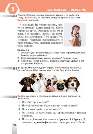 200
ÌÎÐÔÎËÎÃ²ß. ÏÐÈÊÌÅÒÍÈÊ
5
Ðîäèíà Áîæåíè øóêàëà äîìàøíþ òâàðèíó íà ñàéò³ ïðè-
òóëêó. Ïðî÷èòàé, ÿê Áîæåíà îïèñàëà êðîëèêà áàòüêàì.
Âèêîíàé çàâäàííÿ.
Я знайшла! Це такий кролик, яко-
го ми шукали! Хутро суперове. Колір
такий, як треба. Особливо гарні очі й
вуха. І за розміром якраз і не вели-
кий, і не маленький. Його звати Пух.
Колишні господарі переїжджають в
іншу країну, тому шукають для нього
нову родину.
Çàâäàííÿ
1. Îïèøè Ïóõà, ñêîðèñòàâøèñü ëèøå ò³ºþ ³íôîðìàö³ºþ, ÿêó
Áîæåíà íàäàëà áàòüêàì.
2. ßêèì áàòüêè ìîæóòü óÿâèòè êðîëèêà? Ïîÿñíè, ÷îìó.
3. Ïåðåïèøè òåêñò Áîæåíè, äîäàþ÷è íåîáõ³äí³ äåòàë³ ç ëè-
ñòà ðîäèíè Áàáèê³â.
Çà çðàçêîì ³ç ïîïåðåäíüî¿ âïðàâè îïèøè ñâîãî äîìàøíüî-
ãî óëþáëåíöÿ (àáî òàêîãî, ÿêîãî õîò³â áè / õîò³ëà á ìàòè).
Çðîáè âèñíîâêè ç ïîïåðåäí³õ çàâäàíü ³ äàé â³äïîâ³ä³ íà
çàïèòàííÿ.
1. Що таке прикметник?
2. На які запитання відповідає ця частина мови?
3. Для чого потрібні прикметники?
4. Чи можна порозумітися без прикметників? Наведи
приклад.
5. Поясни різницю між словами дружний і дружній,
використовуючи інформацію з листа родини Бабиків.
363
364
365
 