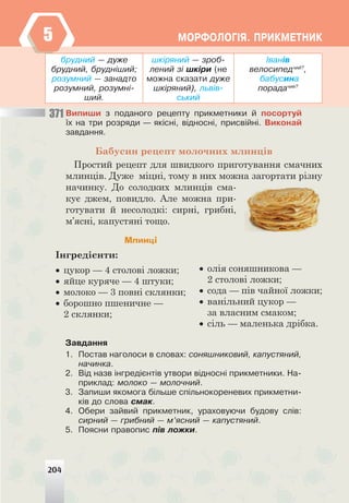 204
ÌÎÐÔÎËÎÃ²ß. ÏÐÈÊÌÅÒÍÈÊ
371
áðóäíèé — äóæå
áðóäíèé, áðóäí³øèé;
ðîçóìíèé — çàíàäòî
ðîçóìíèé, ðîçóìí³-
øèé.
øê³ðÿíèé — çðîá-
ëåíèé ç³ øê³ðè (íå
ìîæíà ñêàçàòè äóæå
øê³ðÿíèé), ëüâ³â-
ñüêèé
²âàí³â
âåëîñèïåä÷èé?
,
áàáóñèíà
ïîðàäà÷èÿ?
Âèïèøè ç ïîäàíîãî ðåöåïòó ïðèêìåòíèêè é ïîñîðòóé
¿õ íà òðè ðîçðÿäè — ÿê³ñí³, â³äíîñí³, ïðèñâ³éí³. Âèêîíàé
çàâäàííÿ.
Бабусин рецепт молочних млинців
Простий рецепт для швидкого приготування смачних
млинців. Дуже міцні, тому в них можна загортати різну
начинку. До солодких млинців сма-
кує джем, повидло. Але можна при-
готувати й несолодкі: сирні, грибні,
м’ясні, капустяні тощо.
Млинці
Інгредієнти:
• цукор — 4 столові ложки;
• яйце куряче — 4 штуки;
• молоко — 3 повні склянки;
• борошно пшеничне —
2 склянки;
• олія соняшникова —
2 столові ложки;
• сода — пів чайної ложки;
• ванільний цукор —
за власним смаком;
• сіль — маленька дрібка.
Çàâäàííÿ
1. Ïîñòàâ íàãîëîñè â ñëîâàõ: ñîíÿøíèêîâèé, êàïóñòÿíèé,
íà÷èíêà.
2. Â³ä íàçâ ³íãðåä³ºíò³â óòâîðè â³äíîñí³ ïðèêìåòíèêè. Íà-
ïðèêëàä: ìîëîêî — ìîëî÷íèé.
3. Çàïèøè ÿêîìîãà á³ëüøå ñï³ëüíîêîðåíåâèõ ïðèêìåòíè-
ê³â äî ñëîâà ñìàê.
4. Îáåðè çàéâèé ïðèêìåòíèê, óðàõîâóþ÷è áóäîâó ñë³â:
ñèðíèé — ãðèáíèé — ì’ÿñíèé — êàïóñòÿíèé.
5. Ïîÿñíè ïðàâîïèñ ï³â ëîæêè.
204
5
 