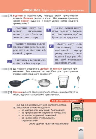 Íà çâ’ÿçêó åêñïåðòêà
«Äî â³äíîñíèõ ïðèêìåòíèê³â íàëåæàòü ñëîâà,
ùî âèðàæàþòü îçíàêó ïðåäìåò³â:
• çà ìàòåð³àëîì: êàì’ÿíèé, áàâîâíÿíèé;
• çà ïðèçíà÷åííÿì: íàóêîâèé, ÷èòàöüêèé;
• çà ÷àñîì: ãîäèííèé, òèæíåâèé;
• çà íàëåæí³ñòþ: ó÷èòåëüñüêèé,
ñòóäåíòñüêèé».
Îëüãà Äóá÷àê «Áà÷èòè óêðà¿íñüêîþ»
Â³äíîâè â ïðàâèëüíîìó ïîðÿäêó åòàïè ïðèãîòóâàííÿ
ìëèíö³â. Çàïèøè ðåöåïò ó çîøèò. Íàä êîæíèì ïðèêìåò-
íèêîì ïîçíà÷ â³äì³íîê. Ó ÿêîìó óðèâêó íåìàº æîäíîãî
ïðèêìåòíèêà?
А
В
Д
Б
Г
Розігріти чисту па-
тельню, обсмажити
млинці з двох боків до
золотистого кольору.
Частину молока підігрі-
ти, посолити, ретельно пе-
ремішати зі збитими яй-
цями й цукром.
Спочатку у великій мис-
ці збити яйця і цукор.
До цієї суміші посту-
пово додавати борош-
но. Помішувати, щоб не
було густих грудочок.
Додати соду, сіль,
соняшникову олію,
ванільний цукор,
решту молока, пере-
мішати і ще раз зби-
ти, щоб утворилася
однорідна суміш.
Äî ïîäàíèõ çîáðàæåíü äîáåðè é çàïèøè â³äíîñí³ ïðè-
êìåòíèêè. ßêå íà÷èííÿ íå ïîòð³áíå äëÿ ïðèãîòóâàííÿ
ñòðàâè ç ïîïåðåäíüîãî çàâäàííÿ?
В
А Б Г
Çàïèøè ðåöåïò ñâîº¿ óëþáëåíî¿ ñòðàâè, âèêîðèñòîâóþ÷è
ÿê³ñí³, â³äíîñí³ òà ïðèñâ³éí³ ïðèêìåòíèêè.
372
373
374
205
ÓÐÎÊÈ 68-69. Ãðóïè ïðèêìåòíèê³â çà çíà÷åííÿì
 