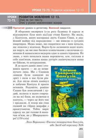 213
Ïðî÷èòàé óðèâîê ³ç äåòåêòèâó. Âèêîíàé çàâäàííÿ.
Я обережно визирнув із-за рогу будинку й одразу ж
відсахнувся: біля мого під’їзду стояв Кактус. На жаль,
з Кактусом, якого насправді звуть Сашко Смик, я зна-
йомий майже від народження — ми живемо в сусідніх
квартирах. Мама каже, що сваритися ми з ним почали,
ще лежачи у візочках. Варто було залишити наші візоч-
ки поруч, як ми вже билися пляшечками з молочною су-
мішшю й намагалися видерти одне в одного іграшки. Не
знаю, з чого почалася наша ворожнеча, але, скільки я
себе пам’ятаю, кожна наша зустріч закінчувалася якщо
не бійкою, то штурханами.
Я до цього давно звик і ста-
вився просто — як до неми-
нучого лиха. Ми з Сашком
завжди були однакові на
зріст і сили в нас були рів-
ні. Але після літніх канікул
я побачив Кактуса й просто
остовпів. Розумієте, раніше
Сашко був невеличкий і ху-
дий, волосся в нього стирча-
ло на всі боки, як колючки в
кактуса, — через це його так
і прозвали. А тепер він став
схожий на гібрид жирафи з
орангутангом. Тобто виріс
одразу на дві голови й нака-
чав м’язи, як у Шварценеге-
ра! (170 слів)
Леся Воронина «Таємне товариство боягузів,
або Засіб від переляку №9»
ÓÐÎÊÈ ÐÎÇÂÈÒÎÊ ÌÎÂËÅÍÍß 12–13.
Îïèñ ÿê òèï òåêñòó.
Îïèñ ó ð³çíèõ ìîâëåííºâèõ æàíðàõ
72-73.
389
ÓÐÎÊÈ 72-73. Ðîçâèòîê ìîâëåííÿ 12–13
 