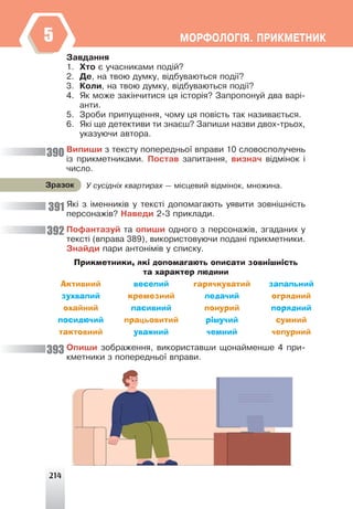 214
ÌÎÐÔÎËÎÃ²ß. ÏÐÈÊÌÅÒÍÈÊ
5
Çàâäàííÿ
1. Õòî º ó÷àñíèêàìè ïîä³é?
2. Äå, íà òâîþ äóìêó, â³äáóâàþòüñÿ ïîä³¿?
3. Êîëè, íà òâîþ äóìêó, â³äáóâàþòüñÿ ïîä³¿?
4. ßê ìîæå çàê³í÷èòèñÿ öÿ ³ñòîð³ÿ? Çàïðîïîíóé äâà âàð³-
àíòè.
5. Çðîáè ïðèïóùåííÿ, ÷îìó öÿ ïîâ³ñòü òàê íàçèâàºòüñÿ.
6. ßê³ ùå äåòåêòèâè òè çíàºø? Çàïèøè íàçâè äâîõ-òðüîõ,
óêàçóþ÷è àâòîðà.
Âèïèøè ç òåêñòó ïîïåðåäíüî¿ âïðàâè 10 ñëîâîñïîëó÷åíü
³ç ïðèêìåòíèêàìè. Ïîñòàâ çàïèòàííÿ, âèçíà÷ â³äì³íîê ³
÷èñëî.
ßê³ ç ³ìåííèê³â ó òåêñò³ äîïîìàãàþòü óÿâèòè çîâí³øí³ñòü
ïåðñîíàæ³â? Íàâåäè 2-3 ïðèêëàäè.
Ïîôàíòàçóé òà îïèøè îäíîãî ç ïåðñîíàæ³â, çãàäàíèõ ó
òåêñò³ (âïðàâà 389), âèêîðèñòîâóþ÷è ïîäàí³ ïðèêìåòíèêè.
Çíàéäè ïàðè àíòîí³ì³â ó ñïèñêó.
Прикметники, які допомагають описати зовнішність
та характер людини
Активний веселий гарячкуватий запальний
зухвалий кремезний ледачий огрядний
охайний пасивний понурий порядний
посидючий працьовитий рішучий сумний
тактовний уважний чемний чепурний
Îïèøè çîáðàæåííÿ, âèêîðèñòàâøè ùîíàéìåíøå 4 ïðè-
êìåòíèêè ç ïîïåðåäíüî¿ âïðàâè.
Ó ñóñ³äí³õ êâàðòèðàõ — ì³ñöåâèé â³äì³íîê, ìíîæèíà.
Çðàçîê
390
391
392
393
 