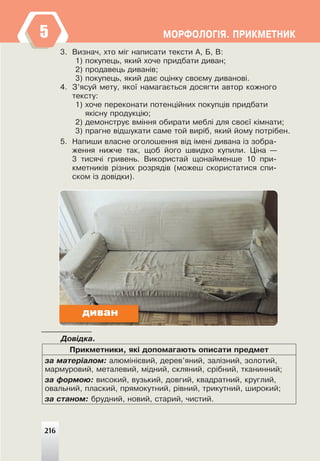 216
ÌÎÐÔÎËÎÃ²ß. ÏÐÈÊÌÅÒÍÈÊ
3. Âèçíà÷, õòî ì³ã íàïèñàòè òåêñòè À, Á, Â:
1) ïîêóïåöü, ÿêèé õî÷å ïðèäáàòè äèâàí;
2) ïðîäàâåöü äèâàí³â;
3) ïîêóïåöü, ÿêèé äàº îö³íêó ñâîºìó äèâàíîâ³.
4. Ç’ÿñóé ìåòó, ÿêî¿ íàìàãàºòüñÿ äîñÿãòè àâòîð êîæíîãî
òåêñòó:
1) õî÷å ïåðåêîíàòè ïîòåíö³éíèõ ïîêóïö³â ïðèäáàòè
ÿê³ñíó ïðîäóêö³þ;
2) äåìîíñòðóº âì³ííÿ îáèðàòè ìåáë³ äëÿ ñâîº¿ ê³ìíàòè;
3) ïðàãíå â³äøóêàòè ñàìå òîé âèð³á, ÿêèé éîìó ïîòð³áåí.
5. Íàïèøè âëàñíå îãîëîøåííÿ â³ä ³ìåí³ äèâàíà ³ç çîáðà-
æåííÿ íèæ÷å òàê, ùîá éîãî øâèäêî êóïèëè. Ö³íà —
3 òèñÿ÷³ ãðèâåíü. Âèêîðèñòàé ùîíàéìåíøå 10 ïðè-
êìåòíèê³â ð³çíèõ ðîçðÿä³â (ìîæåø ñêîðèñòàòèñÿ ñïè-
ñêîì ³ç äîâ³äêè).
Äîâ³äêà.
Ïðèêìåòíèêè, ÿê³ äîïîìàãàþòü îïèñàòè ïðåäìåò
çà ìàòåð³àëîì: àëþì³í³ºâèé, äåðåâ’ÿíèé, çàë³çíèé, çîëîòèé,
ìàðìóðîâèé, ìåòàëåâèé, ì³äíèé, ñêëÿíèé, ñð³áíèé, òêàíèííèé;
çà ôîðìîþ: âèñîêèé, âóçüêèé, äîâãèé, êâàäðàòíèé, êðóãëèé,
îâàëüíèé, ïëàñêèé, ïðÿìîêóòíèé, ð³âíèé, òðèêóòíèé, øèðîêèé;
çà ñòàíîì: áðóäíèé, íîâèé, ñòàðèé, ÷èñòèé.
216
диван
5
 