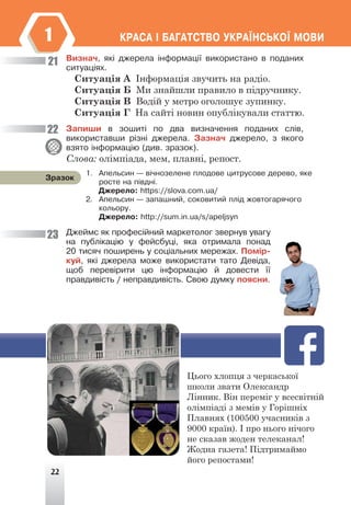 22
ÊÐÀÑÀ ² ÁÀÃÀÒÑÒÂÎ ÓÊÐÀ¯ÍÑÜÊÎ¯ ÌÎÂÈ
1
Âèçíà÷, ÿê³ äæåðåëà ³íôîðìàö³¿ âèêîðèñòàíî â ïîäàíèõ
ñèòóàö³ÿõ.
Ситуація А Інформація звучить на радіо.
Ситуація Б Ми знайшли правило в підручнику.
Ситуація В Водій у метро оголошує зупинку.
Ситуація Г На сайті новин опублікували статтю.
Çàïèøè â çîøèò³ ïî äâà âèçíà÷åííÿ ïîäàíèõ ñë³â,
âèêîðèñòàâøè ð³çí³ äæåðåëà. Çàçíà÷ äæåðåëî, ç ÿêîãî
âçÿòî ³íôîðìàö³þ (äèâ. çðàçîê).
Слова: олімпіада, мем, плавні, репост.
Äæåéìñ ÿê ïðîôåñ³éíèé ìàðêåòîëîã çâåðíóâ óâàãó
íà ïóáë³êàö³þ ó ôåéñáóö³, ÿêà îòðèìàëà ïîíàä
20 òèñÿ÷ ïîøèðåíü ó ñîö³àëüíèõ ìåðåæàõ. Ïîì³ð-
êóé, ÿê³ äæåðåëà ìîæå âèêîðèñòàòè òàòî Äåâ³äà,
ùîá ïåðåâ³ðèòè öþ ³íôîðìàö³þ é äîâåñòè ¿¿
ïðàâäèâ³ñòü / íåïðàâäèâ³ñòü. Ñâîþ äóìêó ïîÿñíè.
21
22
23
1. Àïåëüñèí — â³÷íîçåëåíå ïëîäîâå öèòðóñîâå äåðåâî, ÿêå
ðîñòå íà ï³âäí³.
Äæåðåëî: https://slova.com.ua/
2. Àïåëüñèí — çàïàøíèé, ñîêîâèòèé ïë³ä æîâòîãàðÿ÷îãî
êîëüîðó.
Äæåðåëî: http://sum.in.ua/s/apeljsyn
Çðàçîê
Цього хлопця з черкаської
школи звати Олександр
Лінник. Він переміг у всесвітній
олімпіаді з мемів у Горішніх
Плавнях (100500 учасників з
9000 країн). І про нього нічого
не сказав жоден телеканал!
Жодна газета! Підтримаймо
його репостами!
 