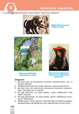 220
ÌÎÐÔÎËÎÃ²ß. ÏÐÈÊÌÅÒÍÈÊ
5
Ïðîàíàë³çóé íàçâè êàðòèí. Âèêîíàé çàâäàííÿ.
Олександр Мурашко
«Дівчина у червоному
капелюсі»
Катерина Білокур
«Колгоспне поле»
Марія Примаченко
«Чорний звір»
Çàâäàííÿ
1. Äî ÿêèõ ãðóï çà çíà÷åííÿì íàëåæàòü ïðèêìåòíèêè, ùî º â
íàçâàõ êàðòèí?
2. Ïðîâ³äì³íÿé áóäü-ÿêó íàçâó êàðòèíè, âèä³ëè çàê³í÷åííÿ.
3. Äî ÿêèõ ãðóï çà ëåêñè÷íèì çíà÷åííÿì íàëåæàòü ïðèêìåò-
íèêè, âèêîðèñòàí³ ó íàçâàõ?
4. ßê³ äâ³ êàðòèíè, íà òâîþ äóìêó, ñõîæ³ íàéá³ëüøå? ×èì
ñàìå? Ïîÿñíè.
5. ßê³ äâà õóäîæíèêè, íà òâîþ äóìêó, ìàþòü íàéá³ëüøå ñï³ëü-
íîãî? Îá´ðóíòóé.
6. Îáåðè îäíó ç òðüîõ êàðòèí ³ ï³äãîòóé ïðî íå¿ êîðîòêó äîâ³äêó,
âèêîðèñòàâøè ùîíàéìåíøå òðè ïðèêìåòíèêè ì’ÿêî¿ ãðóïè.
400
 