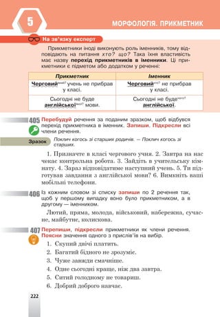 222
ÌÎÐÔÎËÎÃ²ß. ÏÐÈÊÌÅÒÍÈÊ
5
Íà çâ’ÿçêó åêñïåðò
Ïðèêìåòíèêè ³íîä³ âèêîíóþòü ðîëü ³ìåííèê³â, òîìó â³ä-
ïîâ³äàþòü íà ïèòàííÿ õòî? ùî? Òàêà ¿õíÿ âëàñòèâ³ñòü
ìàº íàçâó ïåðåõ³ä ïðèêìåòíèê³â â ³ìåííèêè. Ö³ ïðè-
êìåòíèêè º ï³äìåòîì àáî äîäàòêîì ó ðå÷åíí³:
Ïðèêìåòíèê ²ìåííèê
×åðãîâèéÿêèé?
ó÷åíü íå ïðèáðàâ
ó êëàñ³.
×åðãîâèéõòî?
íå ïðèáðàâ
ó êëàñ³.
Ñüîãîäí³ íå áóäå
àíãë³éñüêî¿ÿêî¿?
ìîâè.
Ñüîãîäí³ íå áóäå÷îãî?
àíãë³éñüêî¿.
Ïåðåáóäóé ðå÷åííÿ çà ïîäàíèì çðàçêîì, ùîá â³äáóâñÿ
ïåðåõ³ä ïðèêìåòíèêà â ³ìåííèê. Çàïèøè. Ï³äêðåñëè âñ³
÷ëåíè ðå÷åííÿ.
1. Призначте в класі чергового учня. 2. Завтра на нас
чекає контрольна робота. 3. Зайдіть в учительську кім-
нату. 4. Зараз відповідатиме наступний учень. 5. Ти під-
готував завдання з англійської мови? 6. Вимкніть ваші
мобільні телефони.
²ç êîæíèì ñëîâîì ç³ ñïèñêó çàïèøè ïî 2 ðå÷åííÿ òàê,
ùîá ó ïåðøîìó âèïàäêó âîíî áóëî ïðèêìåòíèêîì, à â
äðóãîìó — ³ìåííèêîì.
Лютий, пряма, молода, військовий, набережна, сучас-
не, майбутнє, колискова.
Ïåðåïèøè, ï³äêðåñëè ïðèêìåòíèêè ÿê ÷ëåíè ðå÷åííÿ.
Ïîÿñíè çíà÷åííÿ îäíîãî ç ïðèñë³â’¿â íà âèá³ð.
1. Скупий двічі платить.
2. Багатий бідного не зрозуміє.
3. Чуже завжди смачніше.
4. Одне сьогодні краще, ніж два завтра.
5. Ситий голодному не товариш.
6. Добрий доброго навчає.
Ïîêëè÷ êîãîñü ç³ ñòàðøèõ ðîäè÷³â. — Ïîêëè÷ êîãîñü ç³
ñòàðøèõ.
Çðàçîê
405
406
407
 