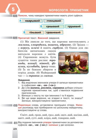 224
ÌÎÐÔÎËÎÃ²ß. ÏÐÈÊÌÅÒÍÈÊ
5
Ïîÿñíè, ÷îìó íàâåäåí³ ïðèêìåòíèêè ìàþòü ð³çí³ ñóô³êñè.
кварцовий глянцевий
А
грошовий грушевий
Б
тіньовий травневий
В
Ïðî÷èòàé òåêñò. Âèêîíàé çàâäàííÿ.
(1) Ми звикли до того, що варення виготовляють з
малини, смородини, вишень, абрикос. (2) Зрідка —
з аґрусу, аличі й навіть гарбуза. (3) Однак для лю-
бителів витончених смаків
вигадали варення з квітів.
(4) Сировиною можуть бути
суцвіття таких рослин: тро-
янди, акації, півонії, фі-
алки, кульбаби, ірису тощо.
(5) Їх не бажано збирати в
період дощів. (6) Найкращий
час — із травня до липня.
Çàâäàííÿ
1. Â³ä âèä³ëåíèõ ³ìåííèê³â óòâîðè é çàïèøè ïðèêìåòíèêè
³ç ñóô³êñàìè -îâ-, -åâ- (-ºâ-).
2. Äî ñë³â ìàëèíà, ðîñëèíà, ñèðîâèíà äîáåðè ñï³ëüíî-
êîðåíåâ³ ïðèêìåòíèêè òàê, ùîá ç’ÿâèëîñÿ ïîäâîºííÿ
ïðèãîëîñíèõ.
3. Âèïèøè ç òåêñòó ïî òðè ³ìåííèêè ² òà ²² â³äì³í.
4. ßê³ ùå âèäè âàðåííÿ, íå çãàäàí³ â òåêñò³, òè çíàºø?
Çàïèøè, âèêîðèñòîâóþ÷è ïðèêìåòíèêè.
Ïåðåïèøè ñëîâà, óñòàâëÿþ÷è ïðîïóùåí³ ë³òåðè. Íàïè-
øè ðîçïîâ³äü ïðî ïðèáèðàííÿ íà øê³ëüíîìó ìàéäàí÷èêó,
âèêîðèñòîâóþ÷è ö³ ñëîâà.
Смітт..вий, грош..вий, гроз..вий, овоч..вий, насінн..вий,
митт..вий, сутт..вий, взірц..вий, товариш..вий.
Â³ä ïîäàíèõ ³ìåííèê³â óòâîðè ïðèêìåòíèêè çà äîïîìîãîþ
ñóô³êñ³â -îâ-, -åâ- (-ºâ-) ³ çàïèøè ó äâ³ êîëîíêè.
408
409
410
411
 
