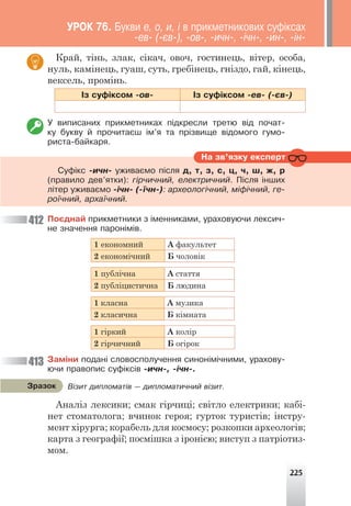 225
Край, тінь, злак, сікач, овоч, гостинець, вітер, особа,
нуль, камінець, гуаш, суть, гребінець, гніздо, гай, кінець,
вексель, промінь.
²ç ñóô³êñîì -îâ- ²ç ñóô³êñîì -åâ- (-ºâ-)
Ó âèïèñàíèõ ïðèêìåòíèêàõ ï³äêðåñëè òðåòþ â³ä ïî÷àò-
êó áóêâó é ïðî÷èòàºø ³ì’ÿ òà ïð³çâèùå â³äîìîãî ãóìî-
ðèñòà-áàéêàðÿ.
412
413
Íà çâ’ÿçêó åêñïåðò
Ñóô³êñ -è÷í- óæèâàºìî ï³ñëÿ ä, ò, ç, ñ, ö, ÷, ø, æ, ð
(ïðàâèëî äåâ’ÿòêè): ã³ð÷è÷íèé, åëåêòðè÷íèé. Ï³ñëÿ ³íøèõ
ë³òåð óæèâàºìî -³÷í- (-¿÷í-): àðõåîëîã³÷íèé, ì³ô³÷íèé, ãå-
ðî¿÷íèé, àðõà¿÷íèé.
Ïîºäíàé ïðèêìåòíèêè ç ³ìåííèêàìè, óðàõîâóþ÷è ëåêñè÷-
íå çíà÷åííÿ ïàðîí³ì³â.
1 економний А факультет
2 економічний Б чоловік
1 публічна А стаття
2 публіцистична Б людина
1 класна А музика
2 класична Б кімната
1 гіркий А колір
2 гірчичний Б огірок
Çàì³íè ïîäàí³ ñëîâîñïîëó÷åííÿ ñèíîí³ì³÷íèìè, óðàõîâó-
þ÷è ïðàâîïèñ ñóô³êñ³â -è÷í-, -³÷í-.
Аналіз лексики; смак гірчиці; світло електрики; кабі-
нет стоматолога; вчинок героя; гурток туристів; інстру-
мент хірурга; корабель для космосу; розкопки археологів;
карта з географії; посмішка з іронією; виступ з патріотиз-
мом.
Â³çèò äèïëîìàò³â — äèïëîìàòè÷íèé â³çèò.
Çðàçîê
ÓÐÎÊ 76. Áóêâè å, î, è, ³ â ïðèêìåòíèêîâèõ ñóô³êñàõ
-åâ- (-ºâ-), -îâ-, -è÷í-, -³÷í-, -èí-, -³í-
 