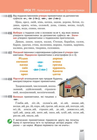 227
Â³ä ïîäàíèõ ³ìåííèê³â óòâîðè ïðèêìåòíèêè çà äîïîìîãîþ
ñóô³êñ³â -í-, -³í- (-¿í-), -èí-, -àí- (-ÿí-).
Ціна, орел, змій, кінь, качка, закон, дерево, бетон, го-
дина, крига, осінь, соловей, день, глина, весна, голуб,
зміна, вода, спина, океан.
Âèáåðè ç ïîäàíèõ ñë³â ç îñíîâîþ íà í ò³, â³ä ÿêèõ ìîæíà
óòâîðèòè ïðèêìåòíèêè çà äîïîìîãîþ ñóô³êñà -í-. Çàïè-
øè óòâîðåí³ ïðèêìåòíèêè ç ïîäâîºííÿì ïðèãîëîñíèõ.
Диван, закон, кавун, казан, Степан, барабан, салон,
баран, ураган, стіна, волосина, ворона, година, царівна,
калина, рослина, тварина, соломина.
Ïîºäíàé ³ìåííèêè ç â³äïîâ³äíèìè ñóô³êñàìè é óòâîðè ïðè-
êìåòíèêè. Ï³äêðåñëè ïðèêìåòíèêè ç àïîñòðîôîì (¿õ º 3).
Різдво
соловей
качка
змія
глина
орел
-ин-
-їн-
-ан-(-ян-)
дерево
олово
гречка
журавель
бджола
цегла
Ï³äãîòóé îãîëîøåííÿ ïðî ïðîäàæ áóäèíêó,
âèêîðèñòîâóþ÷è ïîäàí³ ïðèêìåòíèêè.
Здоровенний, численний, неска-
занний, здійсненний, страшен-
ний, неоціненний, нескінченний.
Âèïèøè ïðèêìåòíèêè, ÿê³ ïèøåìî ç
-íí-.
Глиби..ий, літ..ій, солом’я..ий, кі..ий, знаме..ий,
весня..ий, ра..ій, екра..ий, грачи..ий, водя..ий, погоди..ий,
осі..ій, земля..ий, страше..ий, де..ий, довжелез..ий,
сріб..ий, двер..ий, анте..ий, океа..ий, хліб..ий, скля..ий,
росли..ий, оваль..ий.
Ó âèïèñàíèõ ïðèêìåòíèêàõ ï³äêðåñëè äðóãó â³ä ïî÷àòêó
áóêâó é ïðî÷èòàºø ³ì’ÿ òà ïð³çâèùå àâòîðà ðÿäê³â: «Ïî-
ðàçêà — öå íàóêà. Æîäíà ïåðåìîãà òàê íå â÷èòü».
418
419
415
416
417
ÓÐÎÊ 77. Íàïèñàííÿ -í- òà -íí- ó ïðèêìåòíèêàõ
 