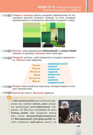 Óòâîðè é çàïèøè äåñÿòü ñêëàäíèõ ïðèêìåòíèê³â íà ïî-
çíà÷åííÿ â³äò³íê³â çåëåíîãî êîëüîðó òà ï’ÿòü ñêëàäíèõ
ïðèêìåòíèê³â íà ïîçíà÷åííÿ ïðèñìàê³â ñîëîäêîãî ñìàêó.
Ïîÿñíè, ÷îìó ïðèêìåòíèêè á³ëîñí³æíèé òà ñí³æíî-á³ëèé
ïèøåìî ïî-ð³çíîìó. Çàïèøè ñõîæ³ ïðèêëàäè.
Ïîºäíàé ÷àñòèíè, ùîá óòâîðèëèñÿ ñêëàäåí³ ïðèêìåòíè-
êè. Ïîÿñíè ¿õí³é ïðàâîïèñ.
421
422
423
424
425
Темно
Кисло
Північно
Водо
Загально
Жовто
американський
східний
солодкий
гарячий
молочний
синій
освітній
непроникний
Îïèøè ñâîþ óëþáëåíó ïîðó ðîêó, âèêîðèñòîâóþ÷è ñêëà-
äåí³ ïðèêìåòíèêè.
Ïðî÷èòàé òåêñòè. Âèêîíàé çàâäàííÿ.
(1) Біло(хвостий) орел повільно кру-
жляв над своїми закон..ими земля-
ми вишукував земле(рийних) тва-
ринок. (2) Він був спокійний бо його
пташ..нята вже підросли крила
їхні стали темно(коричневими).
(3) Янтарно(окі) гостро(дзьобі) ор-
лята впевнено наб..рали висоту на
А
229
ÓÐÎÊÈ 78-79. Íàïèñàííÿ ñêëàäíèõ
ïðèêìåòíèê³â ðàçîì ³ ç äåô³ñîì
 
