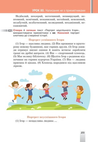 233
Недбалий, неозорий, негативний, невмирущий, не-
втомний, немічний, ненависний, негайний, невсипний,
незабутній, незбагненний, нелюдимий, неодмінний, не-
самовитий.
Ñòâîðè é çàïèøè òåêñò «Ïîðòðåò íåóñï³øíîãî ²ãîðÿ»,
âèêîðèñòîâóþ÷è ïðèêìåòíèêè ç íå. Íàìàëþé ïîðòðåò
õëîï÷èêà äî ñòâîðåíî¿ ³ñòîð³¿.
Портрет успішного Ігоря
(1) Ігор — щаслива людина. (2) Він проживає в просто-
рому новому будинкові, має гарних друзів. (3) Ігор завж-
ди отримує високі оцінки й навіть встигає заробляти
гроші на дрібні витрати. (4) Він — спортивний хлопець.
(5) Має велику бібліотеку. (6) Щоліта Ігор з родиною від-
почиває на гарних курортах України. (7) Він — людина
приємна й цікава. (8) Хлопець народився під щасливою
зіркою.
431
Портрет неуспішного Ігоря
(1) Ігор — нещаслива людина …
ÓÐÎÊ 80. Íàïèñàííÿ íå ç ïðèêìåòíèêàìè
 