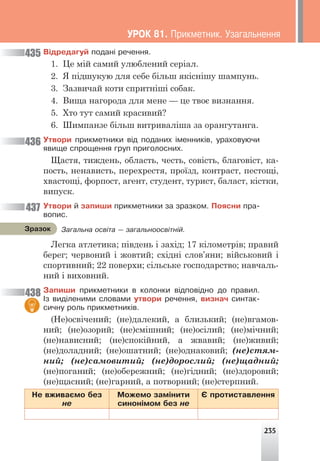 235
Â³äðåäàãóé ïîäàí³ ðå÷åííÿ.
1. Це мій самий улюблений серіал.
2. Я підшукую для себе більш якіснішу шампунь.
3. Зазвичай коти спритніші собак.
4. Вища нагорода для мене — це твоє визнання.
5. Хто тут самий красивий?
6. Шимпанзе більш витриваліша за орангутанга.
Óòâîðè ïðèêìåòíèêè â³ä ïîäàíèõ ³ìåííèê³â, óðàõîâóþ÷è
ÿâèùå ñïðîùåííÿ ãðóï ïðèãîëîñíèõ.
Щастя, тиждень, область, честь, совість, благовіст, ка-
пость, ненависть, перехрестя, проїзд, контраст, пестощі,
хвастощі, форпост, агент, студент, турист, баласт, кістки,
випуск.
Óòâîðè é çàïèøè ïðèêìåòíèêè çà çðàçêîì. Ïîÿñíè ïðà-
âîïèñ.
Легка атлетика; південь і захід; 17 кілометрів; правий
берег; червоний і жовтий; східні слов’яни; військовий і
спортивний; 22 поверхи; сільське господарство; навчаль-
ний і виховний.
Çàïèøè ïðèêìåòíèêè â êîëîíêè â³äïîâ³äíî äî ïðàâèë.
²ç âèä³ëåíèìè ñëîâàìè óòâîðè ðå÷åííÿ, âèçíà÷ ñèíòàê-
ñè÷íó ðîëü ïðèêìåòíèê³â.
(Не)освічений; (не)далекий, а близький; (не)вгамов-
ний; (не)озорий; (не)смішний; (не)осілий; (не)мічний;
(не)нависний; (не)спокійний, а жвавий; (не)живий;
(не)доладний; (не)ошатний; (не)однаковий; (не)стям-
ний; (не)самовитий; (не)дорослий; (не)щадний;
(не)поганий; (не)обережний; (не)гідний; (не)здоровий;
(не)щасний; (не)гарний, а потворний; (не)стерпний.
Íå âæèâàºìî áåç
íå
Ìîæåìî çàì³íèòè
ñèíîí³ìîì áåç íå
ª ïðîòèñòàâëåííÿ
Çàãàëüíà îñâ³òà — çàãàëüíîîñâ³òí³é.
Çðàçîê
435
436
437
438
ÓÐÎÊ 81. Ïðèêìåòíèê. Óçàãàëüíåííÿ
 