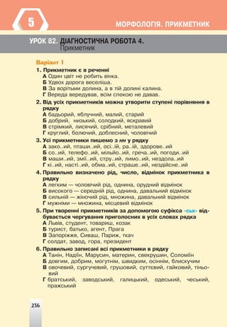236
ÌÎÐÔÎËÎÃ²ß. ÏÐÈÊÌÅÒÍÈÊ
5
ÓÐÎÊ 82. Ä²ÀÃÍÎÑÒÈ×ÍÀ ÐÎÁÎÒÀ 4.
Ïðèêìåòíèê
Варіант 1
1. Ïðèêìåòíèê º â ðå÷åíí³
À Îäèí öâ³ò íå ðîáèòü â³íêà.
Á Óäâîõ äîðîãà âåñåë³øà.
Â Çà âîð³òüìè äîëèíà, à â ò³é äîëèí³ êàëèíà.
Ã Âåðåäà âåðåäóâàâ, âñ³ì ñïîêîþ íå äàâàâ.
2. Â³ä óñ³õ ïðèêìåòíèê³â ìîæíà óòâîðèòè ñòóïåí³ ïîð³âíÿííÿ â
ðÿäêó
À áàäüîðèé, ÿáëó÷íèé, ìàëèé, ñòàðèé
Á äîáðèé, íèçüêèé, ñîëîäêèé, ÿñêðàâèé
Â ñòð³ìêèé, ëèñÿ÷èé, ñð³áíèé, ìåòàëåâèé
Ã êðóãëèé, áîëþ÷èé, äîáëåñíèé, ÷îëîâ³÷èé
3. Óñ³ ïðèêìåòíèêè ïèøåìî ç íí ó ðÿäêó
À çàêî..èé, ïòàøè..èé, îñ³..³é, ðà..³é, çäîðîâå..èé
Á ñî..èé, òåëåôî..èé, ì³ëüéî..èé, ãðå÷à..èé, ïîãîäè..èé
Â ìàøè..èé, çì³¿..èé, ñòðó..èé, ëèìî..èé, íåçäîëà..èé
Ã ê³..èé, íàñò³..èé, îáìà..èé, ñòðàøå..èé, íåçä³éñíå..èé
4. Ïðàâèëüíî âèçíà÷åíî ð³ä, ÷èñëî, â³äì³íîê ïðèêìåòíèêà â
ðÿäêó
À ëåãêèì — ÷îëîâ³÷èé ð³ä, îäíèíà, îðóäíèé â³äì³íîê
Á âèñîêîãî — ñåðåäí³é ð³ä, îäíèíà, äàâàëüíèé â³äì³íîê
Â ñèëüí³é — æ³íî÷èé ð³ä, ìíîæèíà, äàâàëüíèé â³äì³íîê
Ã ìóæí³ìè — ìíîæèíà, ì³ñöåâèé â³äì³íîê
5. Ïðè òâîðåíí³ ïðèêìåòíèê³â çà äîïîìîãîþ ñóô³êñà -ñüê- â³ä-
áóâàºòüñÿ ÷åðãóâàííÿ ïðèãîëîñíèõ â óñ³õ ñëîâàõ ðÿäêà
À Ëüâ³â, ñòóäåíò, òîâàðèø, êîçàê
Á òóðèñò, áàòüêî, àãåíò, Ïðàãà
Â Çàïîð³ææÿ, Ñèâàø, Ïàðèæ, òêà÷
Ã ñîëäàò, çàâîä, ãîðà, ïðåçèäåíò
6. Ïðàâèëüíî çàïèñàí³ âñ³ ïðèêìåòíèêè â ðÿäêó
À Òàí³í, Íàä³¿í, Ìàðóñèí, ìàòåðèí, ñâåêðóøèí, Ñîëîì³¿í
Á äîâãèì, äîáðèì, ìîãóòí³ì, øâèäêèì, îñ³íí³ì, áëèñêó÷èì
Â îâî÷åâèé, ñóðãó÷åâèé, ãðóøîâèé, ñóòòºâèé, ãàéêîâèé, ò³íüî-
âèé
Ã áðàòñüêèé, çàâîäñüêèé, ãàëèöüêèé, îäåñüêèé, ÷åñüêèé,
ïðàæñüêèé
236
 