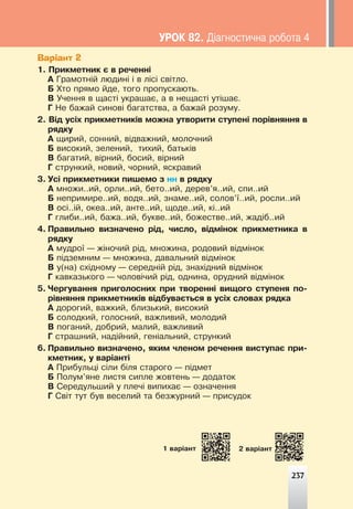 237
Варіант 2
1. Ïðèêìåòíèê º â ðå÷åíí³
À Ãðàìîòí³é ëþäèí³ ³ â ë³ñ³ ñâ³òëî.
Á Õòî ïðÿìî éäå, òîãî ïðîïóñêàþòü.
Â Ó÷åííÿ â ùàñò³ óêðàøàº, à â íåùàñò³ óò³øàº.
Ã Íå áàæàé ñèíîâ³ áàãàòñòâà, à áàæàé ðîçóìó.
2. Â³ä óñ³õ ïðèêìåòíèê³â ìîæíà óòâîðèòè ñòóïåí³ ïîð³âíÿííÿ â
ðÿäêó
À ùèðèé, ñîííèé, â³äâàæíèé, ìîëî÷íèé
Á âèñîêèé, çåëåíèé, òèõèé, áàòüê³â
Â áàãàòèé, â³ðíèé, áîñèé, â³ðíèé
Ã ñòðóíêèé, íîâèé, ÷îðíèé, ÿñêðàâèé
3. Óñ³ ïðèêìåòíèêè ïèøåìî ç íí â ðÿäêó
À ìíîæè..èé, îðëè..èé, áåòî..èé, äåðåâ’ÿ..èé, ñïè..èé
Á íåïðèìèðå..èé, âîäÿ..èé, çíàìå..èé, ñîëîâ’¿..èé, ðîñëè..èé
Â îñ³..³é, îêåà..èé, àíòå..èé, ùîäå..èé, ê³..èé
Ã ãëèáè..èé, áàæà..èé, áóêâå..èé, áîæåñòâå..èé, æàä³á..èé
4. Ïðàâèëüíî âèçíà÷åíî ð³ä, ÷èñëî, â³äì³íîê ïðèêìåòíèêà â
ðÿäêó
À ìóäðî¿ — æ³íî÷èé ð³ä, ìíîæèíà, ðîäîâèé â³äì³íîê
Á ï³äçåìíèì — ìíîæèíà, äàâàëüíèé â³äì³íîê
Â ó(íà) ñõ³äíîìó — ñåðåäí³é ð³ä, çíàõ³äíèé â³äì³íîê
Ã êàâêàçüêîãî — ÷îëîâ³÷èé ð³ä, îäíèíà, îðóäíèé â³äì³íîê
5. ×åðãóâàííÿ ïðèãîëîñíèõ ïðè òâîðåíí³ âèùîãî ñòóïåíÿ ïî-
ð³âíÿííÿ ïðèêìåòíèê³â â³äáóâàºòüñÿ â óñ³õ ñëîâàõ ðÿäêà
À äîðîãèé, âàæêèé, áëèçüêèé, âèñîêèé
Á ñîëîäêèé, ãîëîñíèé, âàæëèâèé, ìîëîäèé
Â ïîãàíèé, äîáðèé, ìàëèé, âàæëèâèé
Ã ñòðàøíèé, íàä³éíèé, ãåí³àëüíèé, ñòðóíêèé
6. Ïðàâèëüíî âèçíà÷åíî, ÿêèì ÷ëåíîì ðå÷åííÿ âèñòóïàº ïðè-
êìåòíèê, ó âàð³àíò³
À Ïðèáóëüö³ ñ³ëè á³ëÿ ñòàðîãî — ï³äìåò
Á Ïîëóì’ÿíå ëèñòÿ ñèïëå æîâòåíü — äîäàòîê
Â Ñåðåäóëüøèé ó ïëå÷³ âèïèõàº — îçíà÷åííÿ
Ã Ñâ³ò òóò áóâ âåñåëèé òà áåçæóðíèé — ïðèñóäîê
237
1 âàð³àíò 2 âàð³àíò
ÓÐÎÊ 82. Ä³àãíîñòè÷íà ðîáîòà 4
 