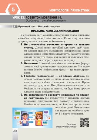 238
ÌÎÐÔÎËÎÃ²ß. ÏÐÈÊÌÅÒÍÈÊ
5
238
Ïðî÷èòàé òåêñò. Âèêîíàé çàâäàííÿ.
ПРАВИЛА ОНЛАЙН-СПІЛКУВАННЯ
У сучасному світі онлайн-спілкування стало основним
способом комунікації між людьми. Саме тому важливо
дотримуватися основ онлайн-етикету.
1. Не зловживайте великими літерами та знаками
оклику. Деякі знаки потрібні для того, щоб нада-
ти словам певного емоційного забарвлення, проте
зловживання ними може дратувати. Занадто багато
знаків оклику та слова, які написані великими літе-
рами, можуть створити враження крику.
2. Не спамте. Намагайтеся чітко та лаконічно форму-
лювати свої думки одним повідомленням. Не варто
писати безліч повідомлень-фраз — це може драту-
вати.
3. Голосові повідомлення — не завжди доречно. Го-
лосові повідомлення — гідна альтернатива тексто-
вим, адже це набагато швидше та простіше. Проте
не завжди доцільно. Потрібно поважати свого спів-
бесідника та спершу запитати, чи буде йому зручно
слухати ваше повідомлення.
4. Не оприлюднюйте особисту інформацію та приват-
не листування. Не публікуйте у вільному доступі
приватне листування без дозволу співбесідника.
Навіть якщо вам здається, що йдеться про загальні
деталі чи дані. Кожен з нас
має право на особисту дум-
ку, і її варто поважати.
Äæåðåëî:
https://ranok.ictv.ua
ÓÐÎÊ 83. ÐÎÇÂÈÒÎÊ ÌÎÂËÅÍÍß 14.
Îñîáëèâîñò³ îíëàéí-ñï³ëêóâàííÿ
439
 
